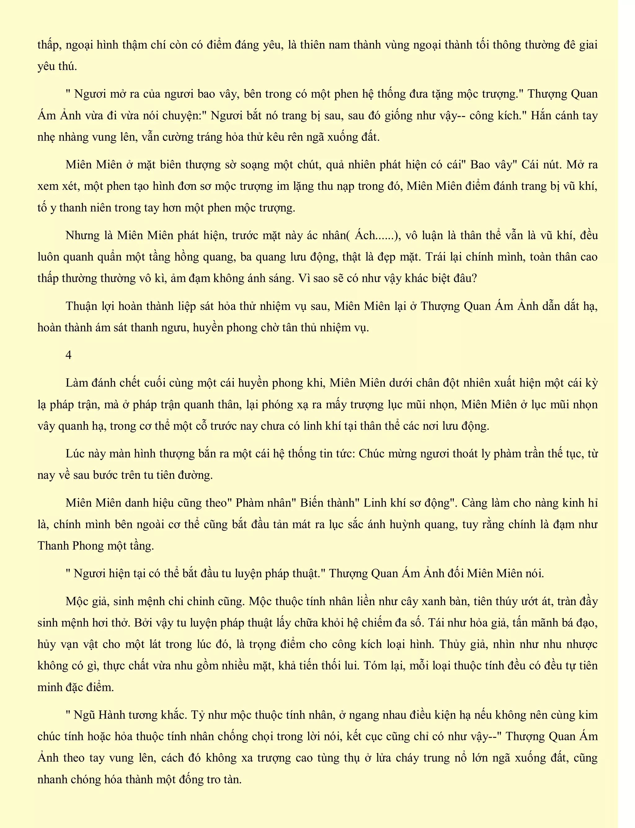 thấp, ngoại hình thậm chí còn có điểm đáng yêu, là thiên nam thành vùng ngoại thành tối thông thường đê giai
yêu thú.
" Ngươi mở ra của ngươi bao vây, bên trong có một phen hệ thống đưa tặng mộc trượng." Thượng Quan
Ám Ảnh vừa đi vừa nói chuyện:" Ngươi bắt nó trang bị sau, sau đó giống như vậy-- công kích." Hắn cánh tay
nhẹ nhàng vung lên, vẫn cường tráng hỏa thử kêu rên ngã xuống đất.
Miên Miên ở mặt biên thượng sờ soạng một chút, quả nhiên phát hiện có cái" Bao vây" Cái nút. Mở ra
xem xét, một phen tạo hình đơn sơ mộc trượng im lặng thu nạp trong đó, Miên Miên điểm đánh trang bị vũ khí,
tố y thanh niên trong tay hơn một phen mộc trượng.
Nhưng là Miên Miên phát hiện, trước mặt này ác nhân( Ách......), vô luận là thân thể vẫn là vũ khí, đều
luôn quanh quẩn một tầng hồng quang, ba quang lưu động, thật là đẹp mặt. Trái lại chính mình, toàn thân cao
thấp thường thường vô kì, ảm đạm không ánh sáng. Vì sao sẽ có như vậy khác biệt đâu?
Thuận lợi hoàn thành liệp sát hỏa thử nhiệm vụ sau, Miên Miên lại ở Thượng Quan Ám Ảnh dẫn dắt hạ,
hoàn thành ám sát thanh ngưu, huyền phong chờ tân thủ nhiệm vụ.
4
Làm đánh chết cuối cùng một cái huyền phong khi, Miên Miên dưới chân đột nhiên xuất hiện một cái kỳ
lạ pháp trận, mà ở pháp trận quanh thân, lại phóng xạ ra mấy trượng lục mũi nhọn, Miên Miên ở lục mũi nhọn
vây quanh hạ, trong cơ thể một cỗ trước nay chưa có linh khí tại thân thể các nơi lưu động.
Lúc này màn hình thượng bắn ra một cái hệ thống tin tức: Chúc mừng ngươi thoát ly phàm trần thế tục, từ
nay về sau bước trên tu tiên đường.
Miên Miên danh hiệu cũng theo" Phàm nhân" Biến thành" Linh khí sơ động". Càng làm cho nàng kinh hỉ
là, chính mình bên ngoài cơ thể cũng bắt đầu tản mát ra lục sắc ánh huỳnh quang, tuy rằng chính là đạm như
Thanh Phong một tầng.
" Ngươi hiện tại có thể bắt đầu tu luyện pháp thuật." Thượng Quan Ám Ảnh đối Miên Miên nói.
Mộc giả, sinh mệnh chi chinh cũng. Mộc thuộc tính nhân liền như cây xanh bàn, tiên thúy ướt át, tràn đầy
sinh mệnh hơi thở. Bởi vậy tu luyện pháp thuật lấy chữa khỏi hệ chiếm đa số. Tái như hỏa giả, tấn mãnh bá đạo,
hủy vạn vật cho một lát trong lúc đó, là trọng điểm cho công kích loại hình. Thủy giả, nhìn như nhu nhược
không có gì, thực chất vừa nhu gồm nhiều mặt, khả tiến thối lui. Tóm lại, mỗi loại thuộc tính đều có đều tự tiên
minh đặc điểm.
" Ngũ Hành tương khắc. Tỷ như mộc thuộc tính nhân, ở ngang nhau điều kiện hạ nếu không nên cùng kim
chúc tính hoặc hỏa thuộc tính nhân chống chọi trong lời nói, kết cục cũng chỉ có như vậy--" Thượng Quan Ám
Ảnh theo tay vung lên, cách đó không xa trượng cao tùng thụ ở lửa cháy trung nổ lớn ngã xuống đất, cũng
nhanh chóng hóa thành một đống tro tàn.
 