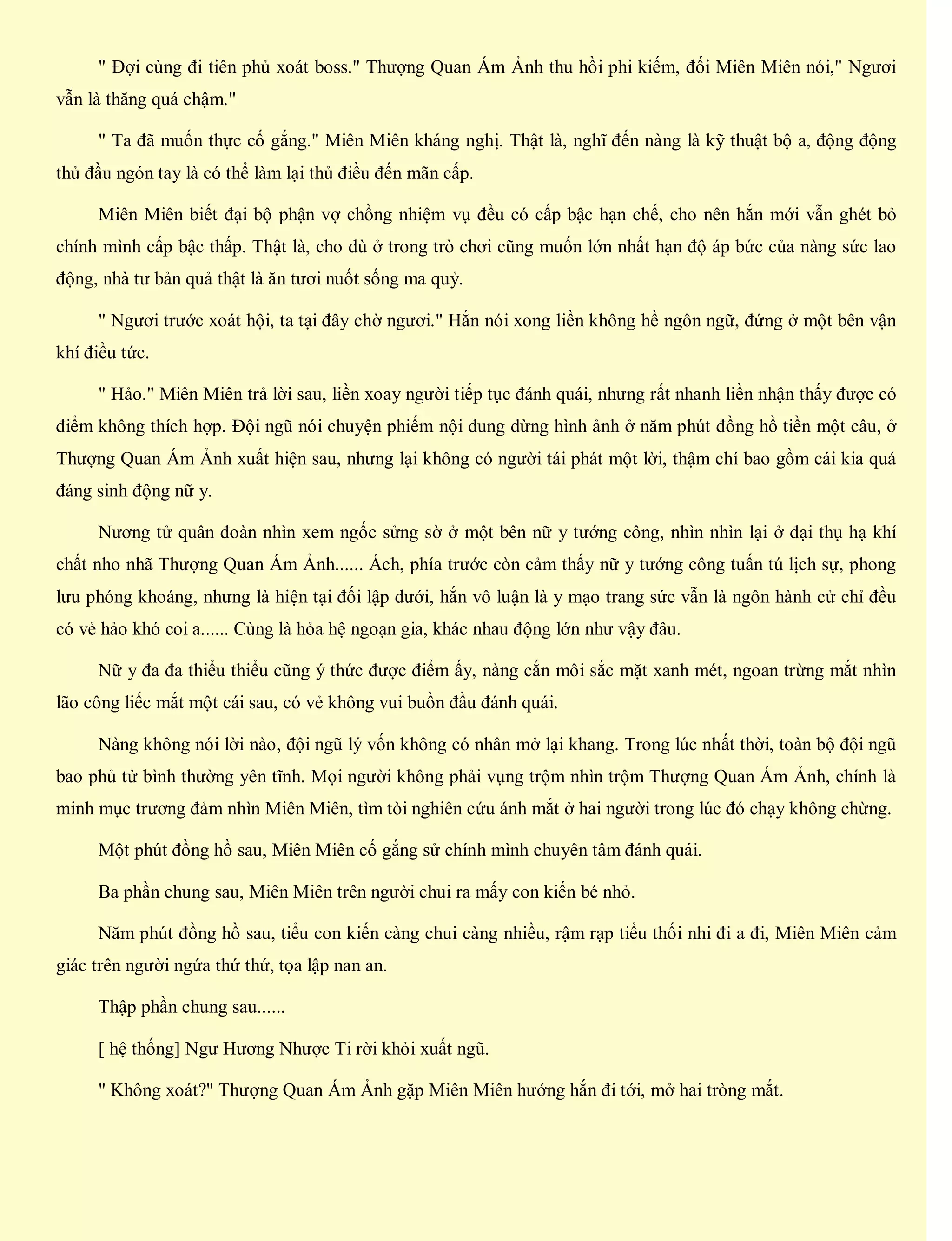 " Đợi cùng đi tiên phủ xoát boss." Thượng Quan Ám Ảnh thu hồi phi kiếm, đối Miên Miên nói," Ngươi
vẫn là thăng quá chậm."
" Ta đã muốn thực cố gắng." Miên Miên kháng nghị. Thật là, nghĩ đến nàng là kỹ thuật bộ a, động động
thủ đầu ngón tay là có thể làm lại thủ điều đến mãn cấp.
Miên Miên biết đại bộ phận vợ chồng nhiệm vụ đều có cấp bậc hạn chế, cho nên hắn mới vẫn ghét bỏ
chính mình cấp bậc thấp. Thật là, cho dù ở trong trò chơi cũng muốn lớn nhất hạn độ áp bức của nàng sức lao
động, nhà tư bản quả thật là ăn tươi nuốt sống ma quỷ.
" Ngươi trước xoát hội, ta tại đây chờ ngươi." Hắn nói xong liền không hề ngôn ngữ, đứng ở một bên vận
khí điều tức.
" Hảo." Miên Miên trả lời sau, liền xoay người tiếp tục đánh quái, nhưng rất nhanh liền nhận thấy được có
điểm không thích hợp. Đội ngũ nói chuyện phiếm nội dung dừng hình ảnh ở năm phút đồng hồ tiền một câu, ở
Thượng Quan Ám Ảnh xuất hiện sau, nhưng lại không có người tái phát một lời, thậm chí bao gồm cái kia quá
đáng sinh động nữ y.
Nương tử quân đoàn nhìn xem ngốc sửng sờ ở một bên nữ y tướng công, nhìn nhìn lại ở đại thụ hạ khí
chất nho nhã Thượng Quan Ám Ảnh...... Ách, phía trước còn cảm thấy nữ y tướng công tuấn tú lịch sự, phong
lưu phóng khoáng, nhưng là hiện tại đối lập dưới, hắn vô luận là y mạo trang sức vẫn là ngôn hành cử chỉ đều
có vẻ hảo khó coi a...... Cùng là hỏa hệ ngoạn gia, khác nhau động lớn như vậy đâu.
Nữ y đa đa thiểu thiểu cũng ý thức được điểm ấy, nàng cắn môi sắc mặt xanh mét, ngoan trừng mắt nhìn
lão công liếc mắt một cái sau, có vẻ không vui buồn đầu đánh quái.
Nàng không nói lời nào, đội ngũ lý vốn không có nhân mở lại khang. Trong lúc nhất thời, toàn bộ đội ngũ
bao phủ tử bình thường yên tĩnh. Mọi người không phải vụng trộm nhìn trộm Thượng Quan Ám Ảnh, chính là
minh mục trương đảm nhìn Miên Miên, tìm tòi nghiên cứu ánh mắt ở hai người trong lúc đó chạy không chừng.
Một phút đồng hồ sau, Miên Miên cố gắng sử chính mình chuyên tâm đánh quái.
Ba phần chung sau, Miên Miên trên người chui ra mấy con kiến bé nhỏ.
Năm phút đồng hồ sau, tiểu con kiến càng chui càng nhiều, rậm rạp tiểu thối nhi đi a đi, Miên Miên cảm
giác trên người ngứa thứ thứ, tọa lập nan an.
Thập phần chung sau......
[ hệ thống] Ngư Hương Nhược Ti rời khỏi xuất ngũ.
" Không xoát?" Thượng Quan Ám Ảnh gặp Miên Miên hướng hắn đi tới, mở hai tròng mắt.
 