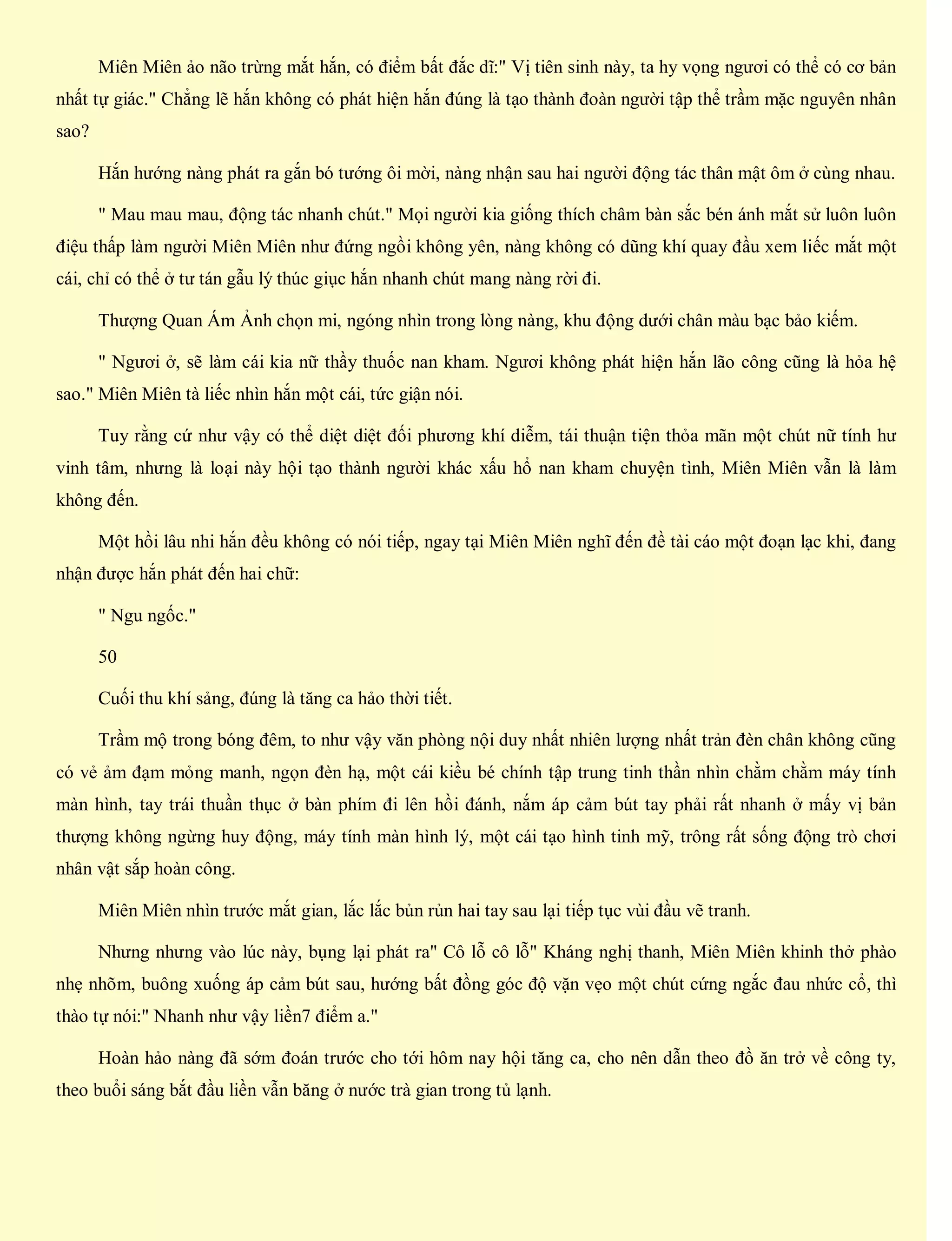 Miên Miên ảo não trừng mắt hắn, có điểm bất đắc dĩ:" Vị tiên sinh này, ta hy vọng ngươi có thể có cơ bản
nhất tự giác." Chẳng lẽ hắn không có phát hiện hắn đúng là tạo thành đoàn người tập thể trầm mặc nguyên nhân
sao?
Hắn hướng nàng phát ra gắn bó tướng ôi mời, nàng nhận sau hai người động tác thân mật ôm ở cùng nhau.
" Mau mau mau, động tác nhanh chút." Mọi người kia giống thích châm bàn sắc bén ánh mắt sử luôn luôn
điệu thấp làm người Miên Miên như đứng ngồi không yên, nàng không có dũng khí quay đầu xem liếc mắt một
cái, chỉ có thể ở tư tán gẫu lý thúc giục hắn nhanh chút mang nàng rời đi.
Thượng Quan Ám Ảnh chọn mi, ngóng nhìn trong lòng nàng, khu động dưới chân màu bạc bảo kiếm.
" Ngươi ở, sẽ làm cái kia nữ thầy thuốc nan kham. Ngươi không phát hiện hắn lão công cũng là hỏa hệ
sao." Miên Miên tà liếc nhìn hắn một cái, tức giận nói.
Tuy rằng cứ như vậy có thể diệt diệt đối phương khí diễm, tái thuận tiện thỏa mãn một chút nữ tính hư
vinh tâm, nhưng là loại này hội tạo thành người khác xấu hổ nan kham chuyện tình, Miên Miên vẫn là làm
không đến.
Một hồi lâu nhi hắn đều không có nói tiếp, ngay tại Miên Miên nghĩ đến đề tài cáo một đoạn lạc khi, đang
nhận được hắn phát đến hai chữ:
" Ngu ngốc."
50
Cuối thu khí sảng, đúng là tăng ca hảo thời tiết.
Trầm mộ trong bóng đêm, to như vậy văn phòng nội duy nhất nhiên lượng nhất trản đèn chân không cũng
có vẻ ảm đạm mỏng manh, ngọn đèn hạ, một cái kiều bé chính tập trung tinh thần nhìn chằm chằm máy tính
màn hình, tay trái thuần thục ở bàn phím đi lên hồi đánh, nắm áp cảm bút tay phải rất nhanh ở mấy vị bản
thượng không ngừng huy động, máy tính màn hình lý, một cái tạo hình tinh mỹ, trông rất sống động trò chơi
nhân vật sắp hoàn công.
Miên Miên nhìn trước mắt gian, lắc lắc bủn rủn hai tay sau lại tiếp tục vùi đầu vẽ tranh.
Nhưng nhưng vào lúc này, bụng lại phát ra" Cô lỗ cô lỗ" Kháng nghị thanh, Miên Miên khinh thở phào
nhẹ nhõm, buông xuống áp cảm bút sau, hướng bất đồng góc độ vặn vẹo một chút cứng ngắc đau nhức cổ, thì
thào tự nói:" Nhanh như vậy liền7 điểm a."
Hoàn hảo nàng đã sớm đoán trước cho tới hôm nay hội tăng ca, cho nên dẫn theo đồ ăn trở về công ty,
theo buổi sáng bắt đầu liền vẫn băng ở nước trà gian trong tủ lạnh.
 