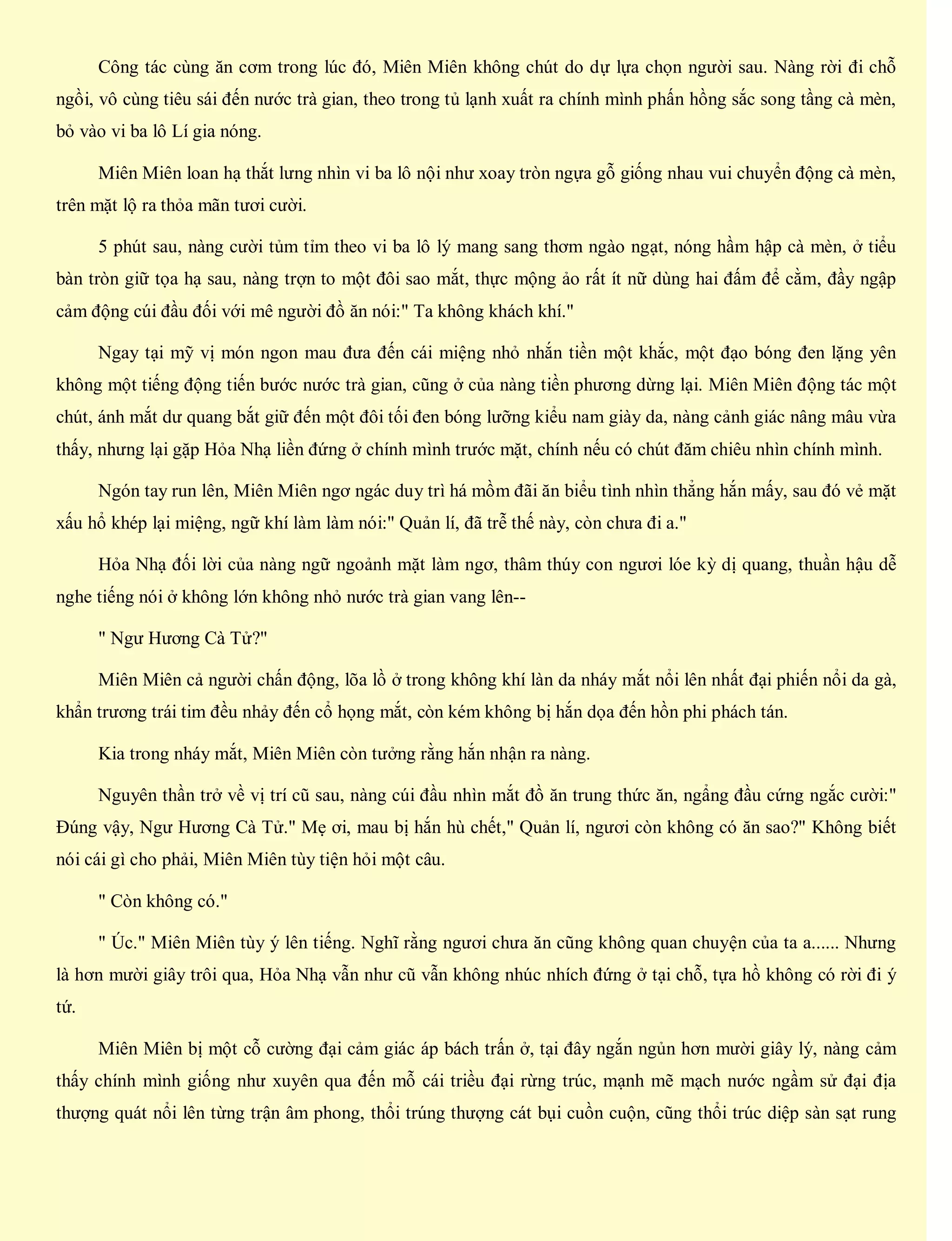Công tác cùng ăn cơm trong lúc đó, Miên Miên không chút do dự lựa chọn người sau. Nàng rời đi chỗ
ngồi, vô cùng tiêu sái đến nước trà gian, theo trong tủ lạnh xuất ra chính mình phấn hồng sắc song tầng cà mèn,
bỏ vào vi ba lô Lí gia nóng.
Miên Miên loan hạ thắt lưng nhìn vi ba lô nội như xoay tròn ngựa gỗ giống nhau vui chuyển động cà mèn,
trên mặt lộ ra thỏa mãn tươi cười.
5 phút sau, nàng cười tủm tỉm theo vi ba lô lý mang sang thơm ngào ngạt, nóng hầm hập cà mèn, ở tiểu
bàn tròn giữ tọa hạ sau, nàng trợn to một đôi sao mắt, thực mộng ảo rất ít nữ dùng hai đấm để cằm, đầy ngập
cảm động cúi đầu đối với mê người đồ ăn nói:" Ta không khách khí."
Ngay tại mỹ vị món ngon mau đưa đến cái miệng nhỏ nhắn tiền một khắc, một đạo bóng đen lặng yên
không một tiếng động tiến bước nước trà gian, cũng ở của nàng tiền phương dừng lại. Miên Miên động tác một
chút, ánh mắt dư quang bắt giữ đến một đôi tối đen bóng lưỡng kiểu nam giày da, nàng cảnh giác nâng mâu vừa
thấy, nhưng lại gặp Hỏa Nhạ liền đứng ở chính mình trước mặt, chính nếu có chút đăm chiêu nhìn chính mình.
Ngón tay run lên, Miên Miên ngơ ngác duy trì há mồm đãi ăn biểu tình nhìn thẳng hắn mấy, sau đó vẻ mặt
xấu hổ khép lại miệng, ngữ khí làm làm nói:" Quản lí, đã trễ thế này, còn chưa đi a."
Hỏa Nhạ đối lời của nàng ngữ ngoảnh mặt làm ngơ, thâm thúy con ngươi lóe kỳ dị quang, thuần hậu dễ
nghe tiếng nói ở không lớn không nhỏ nước trà gian vang lên--
" Ngư Hương Cà Tử?"
Miên Miên cả người chấn động, lõa lồ ở trong không khí làn da nháy mắt nổi lên nhất đại phiến nổi da gà,
khẩn trương trái tim đều nhảy đến cổ họng mắt, còn kém không bị hắn dọa đến hồn phi phách tán.
Kia trong nháy mắt, Miên Miên còn tưởng rằng hắn nhận ra nàng.
Nguyên thần trở về vị trí cũ sau, nàng cúi đầu nhìn mắt đồ ăn trung thức ăn, ngẩng đầu cứng ngắc cười:"
Đúng vậy, Ngư Hương Cà Tử." Mẹ ơi, mau bị hắn hù chết," Quản lí, ngươi còn không có ăn sao?" Không biết
nói cái gì cho phải, Miên Miên tùy tiện hỏi một câu.
" Còn không có."
" Úc." Miên Miên tùy ý lên tiếng. Nghĩ rằng ngươi chưa ăn cũng không quan chuyện của ta a...... Nhưng
là hơn mười giây trôi qua, Hỏa Nhạ vẫn như cũ vẫn không nhúc nhích đứng ở tại chỗ, tựa hồ không có rời đi ý
tứ.
Miên Miên bị một cỗ cường đại cảm giác áp bách trấn ở, tại đây ngắn ngủn hơn mười giây lý, nàng cảm
thấy chính mình giống như xuyên qua đến mỗ cái triều đại rừng trúc, mạnh mẽ mạch nước ngầm sử đại địa
thượng quát nổi lên từng trận âm phong, thổi trúng thượng cát bụi cuồn cuộn, cũng thổi trúc diệp sàn sạt rung
 
