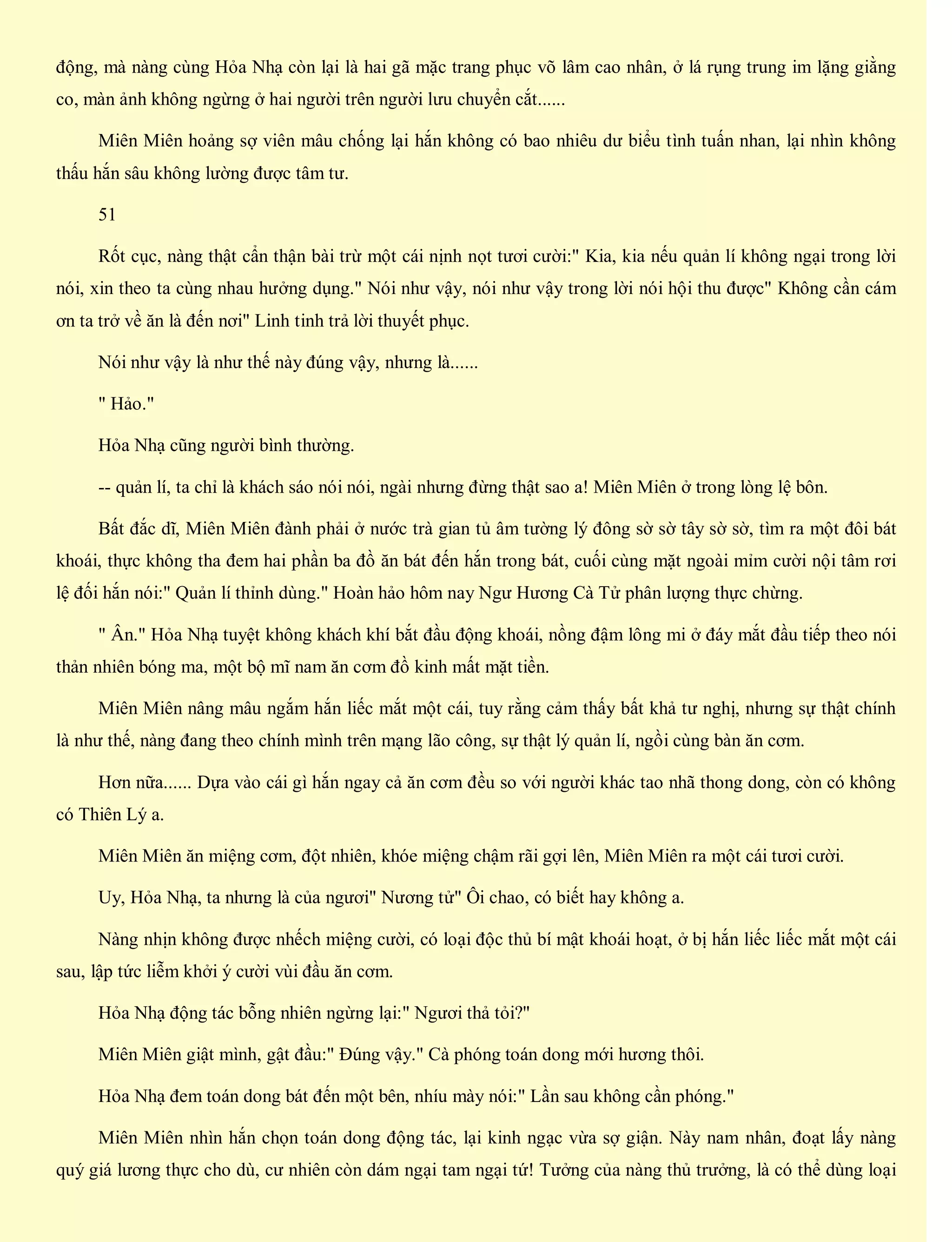 động, mà nàng cùng Hỏa Nhạ còn lại là hai gã mặc trang phục võ lâm cao nhân, ở lá rụng trung im lặng giằng
co, màn ảnh không ngừng ở hai người trên người lưu chuyển cắt......
Miên Miên hoảng sợ viên mâu chống lại hắn không có bao nhiêu dư biểu tình tuấn nhan, lại nhìn không
thấu hắn sâu không lường được tâm tư.
51
Rốt cục, nàng thật cẩn thận bài trừ một cái nịnh nọt tươi cười:" Kia, kia nếu quản lí không ngại trong lời
nói, xin theo ta cùng nhau hưởng dụng." Nói như vậy, nói như vậy trong lời nói hội thu được" Không cần cám
ơn ta trở về ăn là đến nơi" Linh tinh trả lời thuyết phục.
Nói như vậy là như thế này đúng vậy, nhưng là......
" Hảo."
Hỏa Nhạ cũng người bình thường.
-- quản lí, ta chỉ là khách sáo nói nói, ngài nhưng đừng thật sao a! Miên Miên ở trong lòng lệ bôn.
Bất đắc dĩ, Miên Miên đành phải ở nước trà gian tủ âm tường lý đông sờ sờ tây sờ sờ, tìm ra một đôi bát
khoái, thực không tha đem hai phần ba đồ ăn bát đến hắn trong bát, cuối cùng mặt ngoài mỉm cười nội tâm rơi
lệ đối hắn nói:" Quản lí thỉnh dùng." Hoàn hảo hôm nay Ngư Hương Cà Tử phân lượng thực chừng.
" Ân." Hỏa Nhạ tuyệt không khách khí bắt đầu động khoái, nồng đậm lông mi ở đáy mắt đầu tiếp theo nói
thản nhiên bóng ma, một bộ mĩ nam ăn cơm đồ kinh mất mặt tiền.
Miên Miên nâng mâu ngắm hắn liếc mắt một cái, tuy rằng cảm thấy bất khả tư nghị, nhưng sự thật chính
là như thế, nàng đang theo chính mình trên mạng lão công, sự thật lý quản lí, ngồi cùng bàn ăn cơm.
Hơn nữa...... Dựa vào cái gì hắn ngay cả ăn cơm đều so với người khác tao nhã thong dong, còn có không
có Thiên Lý a.
Miên Miên ăn miệng cơm, đột nhiên, khóe miệng chậm rãi gợi lên, Miên Miên ra một cái tươi cười.
Uy, Hỏa Nhạ, ta nhưng là của ngươi" Nương tử" Ôi chao, có biết hay không a.
Nàng nhịn không được nhếch miệng cười, có loại độc thủ bí mật khoái hoạt, ở bị hắn liếc liếc mắt một cái
sau, lập tức liễm khởi ý cười vùi đầu ăn cơm.
Hỏa Nhạ động tác bỗng nhiên ngừng lại:" Ngươi thả tỏi?"
Miên Miên giật mình, gật đầu:" Đúng vậy." Cà phóng toán dong mới hương thôi.
Hỏa Nhạ đem toán dong bát đến một bên, nhíu mày nói:" Lần sau không cần phóng."
Miên Miên nhìn hắn chọn toán dong động tác, lại kinh ngạc vừa sợ giận. Này nam nhân, đoạt lấy nàng
quý giá lương thực cho dù, cư nhiên còn dám ngại tam ngại tứ! Tưởng của nàng thủ trưởng, là có thể dùng loại
 
