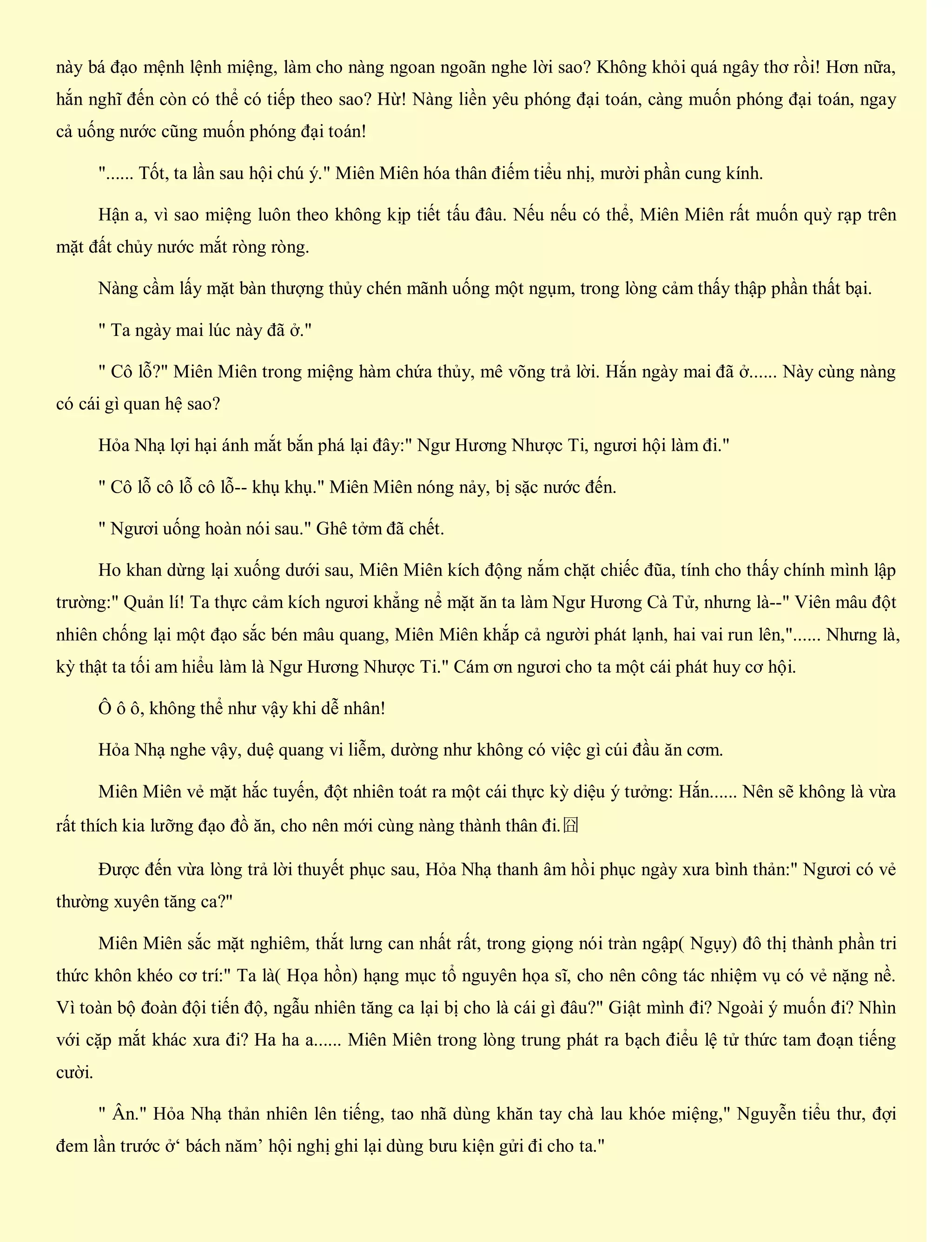 này bá đạo mệnh lệnh miệng, làm cho nàng ngoan ngoãn nghe lời sao? Không khỏi quá ngây thơ rồi! Hơn nữa,
hắn nghĩ đến còn có thể có tiếp theo sao? Hừ! Nàng liền yêu phóng đại toán, càng muốn phóng đại toán, ngay
cả uống nước cũng muốn phóng đại toán!
"...... Tốt, ta lần sau hội chú ý." Miên Miên hóa thân điếm tiểu nhị, mười phần cung kính.
Hận a, vì sao miệng luôn theo không kịp tiết tấu đâu. Nếu nếu có thể, Miên Miên rất muốn quỳ rạp trên
mặt đất chủy nước mắt ròng ròng.
Nàng cầm lấy mặt bàn thượng thủy chén mãnh uống một ngụm, trong lòng cảm thấy thập phần thất bại.
" Ta ngày mai lúc này đã ở."
" Cô lỗ?" Miên Miên trong miệng hàm chứa thủy, mê võng trả lời. Hắn ngày mai đã ở...... Này cùng nàng
có cái gì quan hệ sao?
Hỏa Nhạ lợi hại ánh mắt bắn phá lại đây:" Ngư Hương Nhược Ti, ngươi hội làm đi."
" Cô lỗ cô lỗ cô lỗ-- khụ khụ." Miên Miên nóng nảy, bị sặc nước đến.
" Ngươi uống hoàn nói sau." Ghê tởm đã chết.
Ho khan dừng lại xuống dưới sau, Miên Miên kích động nắm chặt chiếc đũa, tính cho thấy chính mình lập
trường:" Quản lí! Ta thực cảm kích ngươi khẳng nể mặt ăn ta làm Ngư Hương Cà Tử, nhưng là--" Viên mâu đột
nhiên chống lại một đạo sắc bén mâu quang, Miên Miên khắp cả người phát lạnh, hai vai run lên,"...... Nhưng là,
kỳ thật ta tối am hiểu làm là Ngư Hương Nhược Ti." Cám ơn ngươi cho ta một cái phát huy cơ hội.
Ô ô ô, không thể như vậy khi dễ nhân!
Hỏa Nhạ nghe vậy, duệ quang vi liễm, dường như không có việc gì cúi đầu ăn cơm.
Miên Miên vẻ mặt hắc tuyến, đột nhiên toát ra một cái thực kỳ diệu ý tưởng: Hắn...... Nên sẽ không là vừa
rất thích kia lưỡng đạo đồ ăn, cho nên mới cùng nàng thành thân đi.囧
Được đến vừa lòng trả lời thuyết phục sau, Hỏa Nhạ thanh âm hồi phục ngày xưa bình thản:" Ngươi có vẻ
thường xuyên tăng ca?"
Miên Miên sắc mặt nghiêm, thắt lưng can nhất rất, trong giọng nói tràn ngập( Ngụy) đô thị thành phần tri
thức khôn khéo cơ trí:" Ta là( Họa hồn) hạng mục tổ nguyên họa sĩ, cho nên công tác nhiệm vụ có vẻ nặng nề.
Vì toàn bộ đoàn đội tiến độ, ngẫu nhiên tăng ca lại bị cho là cái gì đâu?" Giật mình đi? Ngoài ý muốn đi? Nhìn
với cặp mắt khác xưa đi? Ha ha a...... Miên Miên trong lòng trung phát ra bạch điểu lệ tử thức tam đoạn tiếng
cười.
" Ân." Hỏa Nhạ thản nhiên lên tiếng, tao nhã dùng khăn tay chà lau khóe miệng," Nguyễn tiểu thư, đợi
đem lần trước ở‘ bách năm’ hội nghị ghi lại dùng bưu kiện gửi đi cho ta."
 