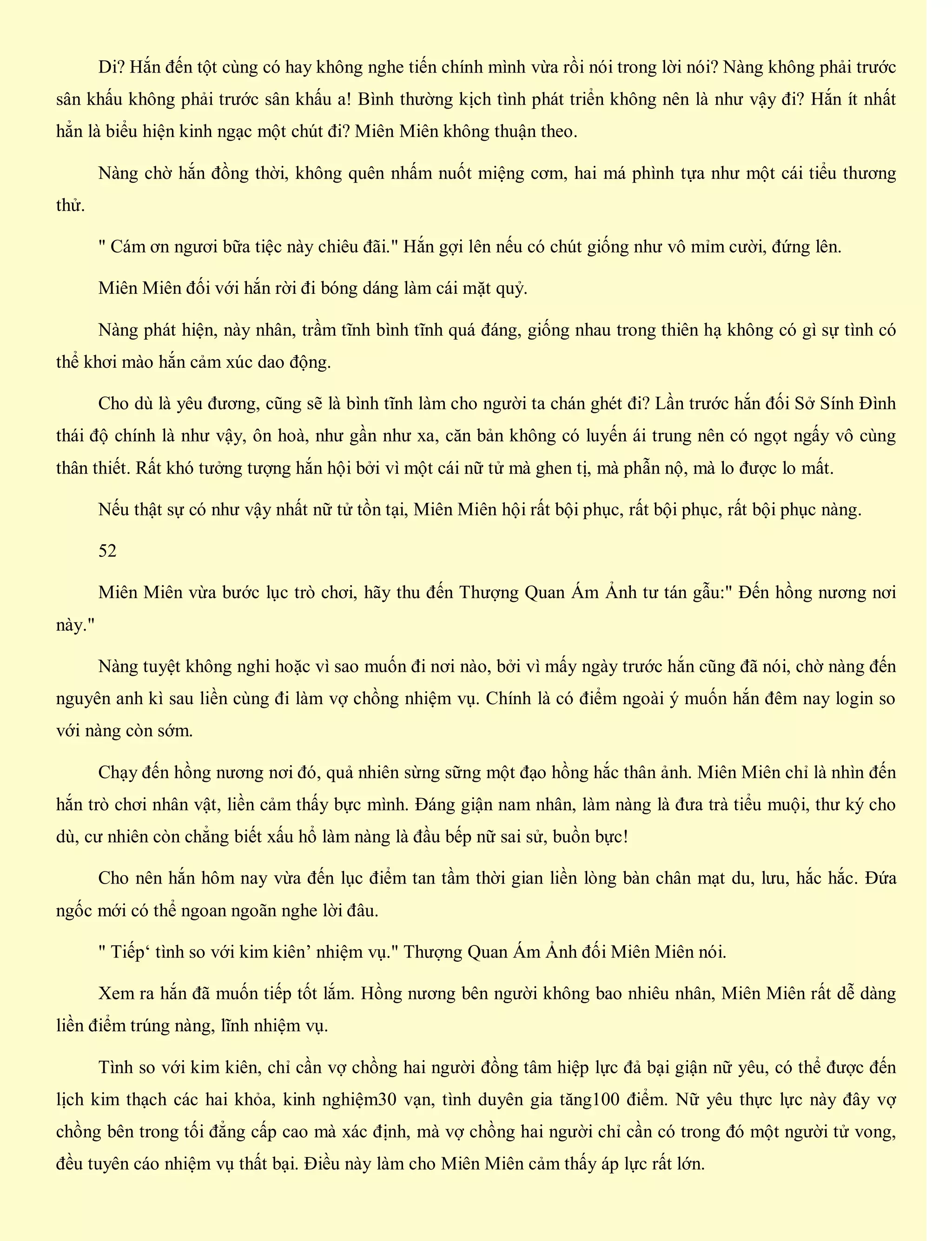 Di? Hắn đến tột cùng có hay không nghe tiến chính mình vừa rồi nói trong lời nói? Nàng không phải trước
sân khấu không phải trước sân khấu a! Bình thường kịch tình phát triển không nên là như vậy đi? Hắn ít nhất
hẳn là biểu hiện kinh ngạc một chút đi? Miên Miên không thuận theo.
Nàng chờ hắn đồng thời, không quên nhấm nuốt miệng cơm, hai má phình tựa như một cái tiểu thương
thử.
" Cám ơn ngươi bữa tiệc này chiêu đãi." Hắn gợi lên nếu có chút giống như vô mỉm cười, đứng lên.
Miên Miên đối với hắn rời đi bóng dáng làm cái mặt quỷ.
Nàng phát hiện, này nhân, trầm tĩnh bình tĩnh quá đáng, giống nhau trong thiên hạ không có gì sự tình có
thể khơi mào hắn cảm xúc dao động.
Cho dù là yêu đương, cũng sẽ là bình tĩnh làm cho người ta chán ghét đi? Lần trước hắn đối Sở Sính Đình
thái độ chính là như vậy, ôn hoà, như gần như xa, căn bản không có luyến ái trung nên có ngọt ngấy vô cùng
thân thiết. Rất khó tưởng tượng hắn hội bởi vì một cái nữ tử mà ghen tị, mà phẫn nộ, mà lo được lo mất.
Nếu thật sự có như vậy nhất nữ tử tồn tại, Miên Miên hội rất bội phục, rất bội phục, rất bội phục nàng.
52
Miên Miên vừa bước lục trò chơi, hãy thu đến Thượng Quan Ám Ảnh tư tán gẫu:" Đến hồng nương nơi
này."
Nàng tuyệt không nghi hoặc vì sao muốn đi nơi nào, bởi vì mấy ngày trước hắn cũng đã nói, chờ nàng đến
nguyên anh kì sau liền cùng đi làm vợ chồng nhiệm vụ. Chính là có điểm ngoài ý muốn hắn đêm nay login so
với nàng còn sớm.
Chạy đến hồng nương nơi đó, quả nhiên sừng sững một đạo hồng hắc thân ảnh. Miên Miên chỉ là nhìn đến
hắn trò chơi nhân vật, liền cảm thấy bực mình. Đáng giận nam nhân, làm nàng là đưa trà tiểu muội, thư ký cho
dù, cư nhiên còn chẳng biết xấu hổ làm nàng là đầu bếp nữ sai sử, buồn bực!
Cho nên hắn hôm nay vừa đến lục điểm tan tầm thời gian liền lòng bàn chân mạt du, lưu, hắc hắc. Đứa
ngốc mới có thể ngoan ngoãn nghe lời đâu.
" Tiếp‘ tình so với kim kiên’ nhiệm vụ." Thượng Quan Ám Ảnh đối Miên Miên nói.
Xem ra hắn đã muốn tiếp tốt lắm. Hồng nương bên người không bao nhiêu nhân, Miên Miên rất dễ dàng
liền điểm trúng nàng, lĩnh nhiệm vụ.
Tình so với kim kiên, chỉ cần vợ chồng hai người đồng tâm hiệp lực đả bại giận nữ yêu, có thể được đến
lịch kim thạch các hai khỏa, kinh nghiệm30 vạn, tình duyên gia tăng100 điểm. Nữ yêu thực lực này đây vợ
chồng bên trong tối đẳng cấp cao mà xác định, mà vợ chồng hai người chỉ cần có trong đó một người tử vong,
đều tuyên cáo nhiệm vụ thất bại. Điều này làm cho Miên Miên cảm thấy áp lực rất lớn.
 