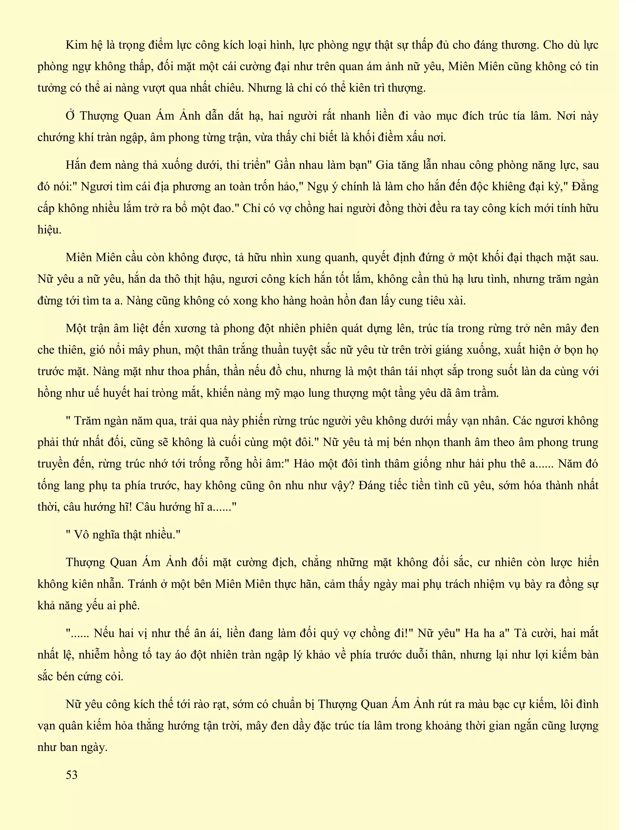 Kim hệ là trọng điểm lực công kích loại hình, lực phòng ngự thật sự thấp đủ cho đáng thương. Cho dù lực
phòng ngự không thấp, đối mặt một cái cường đại như trên quan ám ảnh nữ yêu, Miên Miên cũng không có tin
tưởng có thể ai nàng vượt qua nhất chiêu. Nhưng là chỉ có thể kiên trì thượng.
Ở Thượng Quan Ám Ảnh dẫn dắt hạ, hai người rất nhanh liền đi vào mục đích trúc tía lâm. Nơi này
chướng khí tràn ngập, âm phong từng trận, vừa thấy chỉ biết là khối điềm xấu nơi.
Hắn đem nàng thả xuống dưới, thi triển" Gần nhau làm bạn" Gia tăng lẫn nhau công phòng năng lực, sau
đó nói:" Ngươi tìm cái địa phương an toàn trốn hảo," Ngụ ý chính là làm cho hắn đến độc khiêng đại kỳ," Đẳng
cấp không nhiều lắm trở ra bổ một đao." Chỉ có vợ chồng hai người đồng thời đều ra tay công kích mới tính hữu
hiệu.
Miên Miên cầu còn không được, tả hữu nhìn xung quanh, quyết định đứng ở một khối đại thạch mặt sau.
Nữ yêu a nữ yêu, hắn da thô thịt hậu, ngươi công kích hắn tốt lắm, không cần thủ hạ lưu tình, nhưng trăm ngàn
đừng tới tìm ta a. Nàng cũng không có xong kho hàng hoàn hồn đan lấy cung tiêu xài.
Một trận âm liệt đến xương tà phong đột nhiên phiên quát dựng lên, trúc tía trong rừng trở nên mây đen
che thiên, gió nổi mây phun, một thân trắng thuần tuyệt sắc nữ yêu từ trên trời giáng xuống, xuất hiện ở bọn họ
trước mặt. Nàng mặt như thoa phấn, thần nếu đồ chu, nhưng là một thân tái nhợt sắp trong suốt làn da cùng với
hồng như uế huyết hai tròng mắt, khiến nàng mỹ mạo lung thượng một tầng yêu dã âm trầm.
" Trăm ngàn năm qua, trải qua này phiến rừng trúc người yêu không dưới mấy vạn nhân. Các ngươi không
phải thứ nhất đối, cũng sẽ không là cuối cùng một đôi." Nữ yêu tà mị bén nhọn thanh âm theo âm phong trung
truyền đến, rừng trúc nhớ tới trống rỗng hồi âm:" Hảo một đôi tình thâm giống như hải phu thê a...... Năm đó
tống lang phụ ta phía trước, hay không cũng ôn nhu như vậy? Đáng tiếc tiền tình cũ yêu, sớm hóa thành nhất
thời, câu hướng hĩ! Câu hướng hĩ a......"
" Vô nghĩa thật nhiều."
Thượng Quan Ám Ảnh đối mặt cường địch, chẳng những mặt không đổi sắc, cư nhiên còn lược hiển
không kiên nhẫn. Tránh ở một bên Miên Miên thực hãn, cảm thấy ngày mai phụ trách nhiệm vụ bày ra đồng sự
khả năng yếu ai phê.
"...... Nếu hai vị như thế ân ái, liền đang làm đối quỷ vợ chồng đi!" Nữ yêu" Ha ha a" Tà cười, hai mắt
nhất lệ, nhiễm hồng tố tay áo đột nhiên tràn ngập lý khảo về phía trước duỗi thân, nhưng lại như lợi kiếm bàn
sắc bén cứng cỏi.
Nữ yêu công kích thế tới rào rạt, sớm có chuẩn bị Thượng Quan Ám Ảnh rút ra màu bạc cự kiếm, lôi đình
vạn quân kiếm hỏa thẳng hướng tận trời, mây đen dầy đặc trúc tía lâm trong khoảng thời gian ngắn cũng lượng
như ban ngày.
53
 