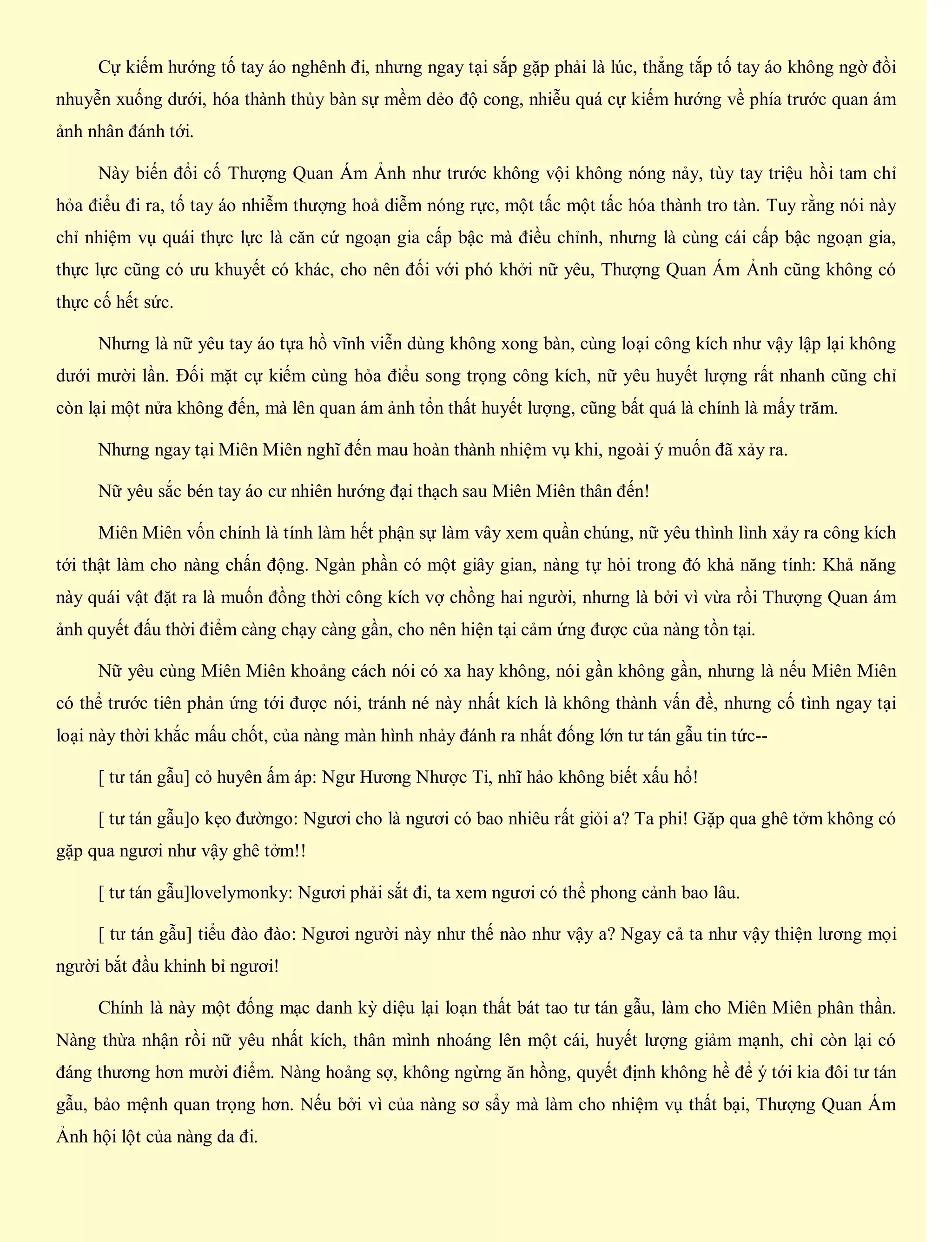 Cự kiếm hướng tố tay áo nghênh đi, nhưng ngay tại sắp gặp phải là lúc, thẳng tắp tố tay áo không ngờ đồi
nhuyễn xuống dưới, hóa thành thủy bàn sự mềm dẻo độ cong, nhiễu quá cự kiếm hướng về phía trước quan ám
ảnh nhân đánh tới.
Này biến đổi cố Thượng Quan Ám Ảnh như trước không vội không nóng nảy, tùy tay triệu hồi tam chỉ
hỏa điểu đi ra, tố tay áo nhiễm thượng hoả diễm nóng rực, một tấc một tấc hóa thành tro tàn. Tuy rằng nói này
chỉ nhiệm vụ quái thực lực là căn cứ ngoạn gia cấp bậc mà điều chỉnh, nhưng là cùng cái cấp bậc ngoạn gia,
thực lực cũng có ưu khuyết có khác, cho nên đối với phó khởi nữ yêu, Thượng Quan Ám Ảnh cũng không có
thực cố hết sức.
Nhưng là nữ yêu tay áo tựa hồ vĩnh viễn dùng không xong bàn, cùng loại công kích như vậy lập lại không
dưới mười lần. Đối mặt cự kiếm cùng hỏa điểu song trọng công kích, nữ yêu huyết lượng rất nhanh cũng chỉ
còn lại một nửa không đến, mà lên quan ám ảnh tổn thất huyết lượng, cũng bất quá là chính là mấy trăm.
Nhưng ngay tại Miên Miên nghĩ đến mau hoàn thành nhiệm vụ khi, ngoài ý muốn đã xảy ra.
Nữ yêu sắc bén tay áo cư nhiên hướng đại thạch sau Miên Miên thân đến!
Miên Miên vốn chính là tính làm hết phận sự làm vây xem quần chúng, nữ yêu thình lình xảy ra công kích
tới thật làm cho nàng chấn động. Ngàn phần có một giây gian, nàng tự hỏi trong đó khả năng tính: Khả năng
này quái vật đặt ra là muốn đồng thời công kích vợ chồng hai người, nhưng là bởi vì vừa rồi Thượng Quan ám
ảnh quyết đấu thời điểm càng chạy càng gần, cho nên hiện tại cảm ứng được của nàng tồn tại.
Nữ yêu cùng Miên Miên khoảng cách nói có xa hay không, nói gần không gần, nhưng là nếu Miên Miên
có thể trước tiên phản ứng tới được nói, tránh né này nhất kích là không thành vấn đề, nhưng cố tình ngay tại
loại này thời khắc mấu chốt, của nàng màn hình nhảy đánh ra nhất đống lớn tư tán gẫu tin tức--
[ tư tán gẫu] cỏ huyên ấm áp: Ngư Hương Nhược Ti, nhĩ hảo không biết xấu hổ!
[ tư tán gẫu]o kẹo đườngo: Ngươi cho là ngươi có bao nhiêu rất giỏi a? Ta phi! Gặp qua ghê tởm không có
gặp qua ngươi như vậy ghê tởm!!
[ tư tán gẫu]lovelymonky: Ngươi phải sắt đi, ta xem ngươi có thể phong cảnh bao lâu.
[ tư tán gẫu] tiểu đào đào: Ngươi người này như thế nào như vậy a? Ngay cả ta như vậy thiện lương mọi
người bắt đầu khinh bỉ ngươi!
Chính là này một đống mạc danh kỳ diệu lại loạn thất bát tao tư tán gẫu, làm cho Miên Miên phân thần.
Nàng thừa nhận rồi nữ yêu nhất kích, thân mình nhoáng lên một cái, huyết lượng giảm mạnh, chỉ còn lại có
đáng thương hơn mười điểm. Nàng hoảng sợ, không ngừng ăn hồng, quyết định không hề để ý tới kia đôi tư tán
gẫu, bảo mệnh quan trọng hơn. Nếu bởi vì của nàng sơ sẩy mà làm cho nhiệm vụ thất bại, Thượng Quan Ám
Ảnh hội lột của nàng da đi.
 
