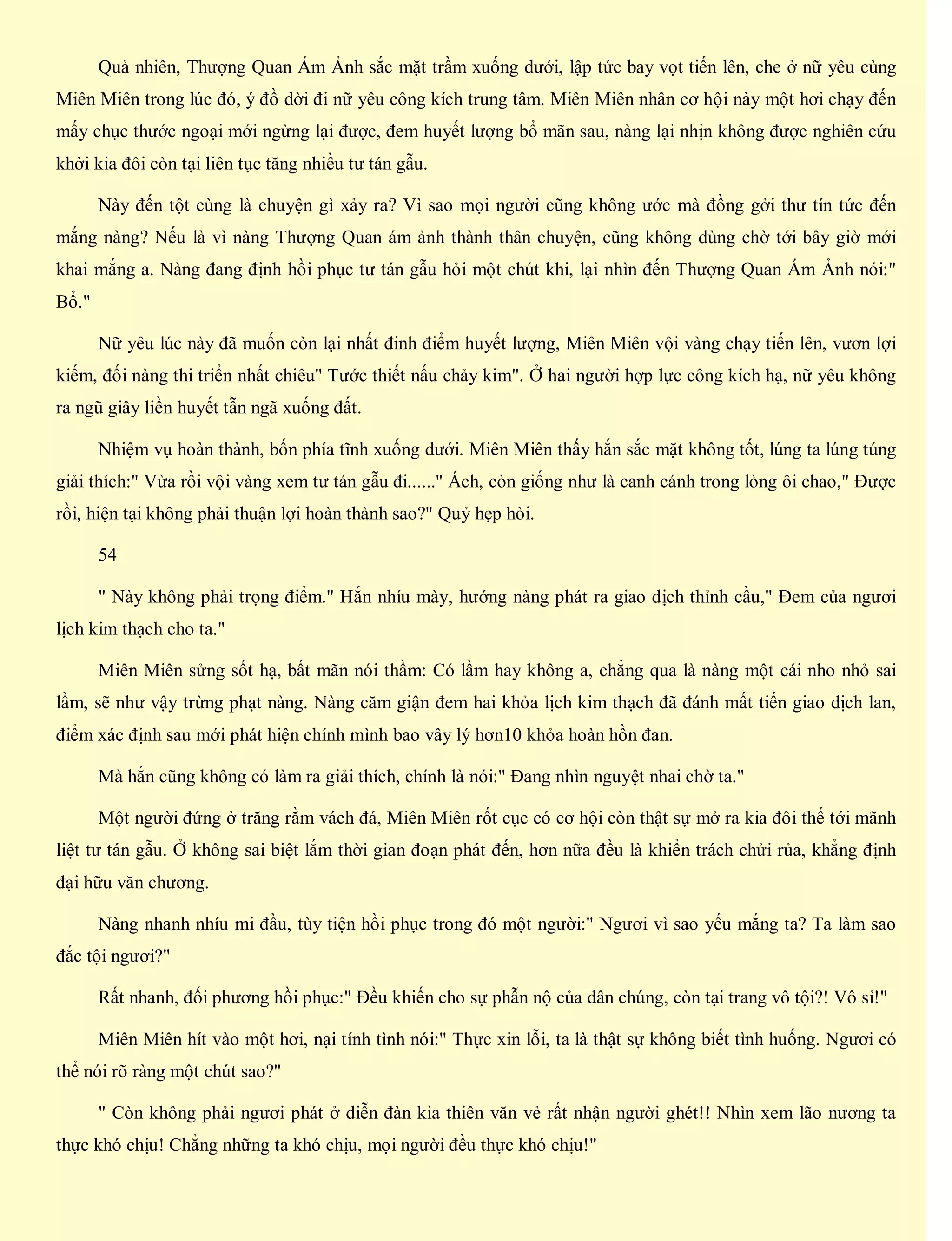 Quả nhiên, Thượng Quan Ám Ảnh sắc mặt trầm xuống dưới, lập tức bay vọt tiến lên, che ở nữ yêu cùng
Miên Miên trong lúc đó, ý đồ dời đi nữ yêu công kích trung tâm. Miên Miên nhân cơ hội này một hơi chạy đến
mấy chục thước ngoại mới ngừng lại được, đem huyết lượng bổ mãn sau, nàng lại nhịn không được nghiên cứu
khởi kia đôi còn tại liên tục tăng nhiều tư tán gẫu.
Này đến tột cùng là chuyện gì xảy ra? Vì sao mọi người cũng không ước mà đồng gởi thư tín tức đến
mắng nàng? Nếu là vì nàng Thượng Quan ám ảnh thành thân chuyện, cũng không dùng chờ tới bây giờ mới
khai mắng a. Nàng đang định hồi phục tư tán gẫu hỏi một chút khi, lại nhìn đến Thượng Quan Ám Ảnh nói:"
Bổ."
Nữ yêu lúc này đã muốn còn lại nhất đinh điểm huyết lượng, Miên Miên vội vàng chạy tiến lên, vươn lợi
kiếm, đối nàng thi triển nhất chiêu" Tước thiết nấu chảy kim". Ở hai người hợp lực công kích hạ, nữ yêu không
ra ngũ giây liền huyết tẫn ngã xuống đất.
Nhiệm vụ hoàn thành, bốn phía tĩnh xuống dưới. Miên Miên thấy hắn sắc mặt không tốt, lúng ta lúng túng
giải thích:" Vừa rồi vội vàng xem tư tán gẫu đi......" Ách, còn giống như là canh cánh trong lòng ôi chao," Được
rồi, hiện tại không phải thuận lợi hoàn thành sao?" Quỷ hẹp hòi.
54
" Này không phải trọng điểm." Hắn nhíu mày, hướng nàng phát ra giao dịch thỉnh cầu," Đem của ngươi
lịch kim thạch cho ta."
Miên Miên sửng sốt hạ, bất mãn nói thầm: Có lầm hay không a, chẳng qua là nàng một cái nho nhỏ sai
lầm, sẽ như vậy trừng phạt nàng. Nàng căm giận đem hai khỏa lịch kim thạch đã đánh mất tiến giao dịch lan,
điểm xác định sau mới phát hiện chính mình bao vây lý hơn10 khỏa hoàn hồn đan.
Mà hắn cũng không có làm ra giải thích, chính là nói:" Đang nhìn nguyệt nhai chờ ta."
Một người đứng ở trăng rằm vách đá, Miên Miên rốt cục có cơ hội còn thật sự mở ra kia đôi thế tới mãnh
liệt tư tán gẫu. Ở không sai biệt lắm thời gian đoạn phát đến, hơn nữa đều là khiển trách chửi rủa, khẳng định
đại hữu văn chương.
Nàng nhanh nhíu mi đầu, tùy tiện hồi phục trong đó một người:" Ngươi vì sao yếu mắng ta? Ta làm sao
đắc tội ngươi?"
Rất nhanh, đối phương hồi phục:" Đều khiến cho sự phẫn nộ của dân chúng, còn tại trang vô tội?! Vô sỉ!"
Miên Miên hít vào một hơi, nại tính tình nói:" Thực xin lỗi, ta là thật sự không biết tình huống. Ngươi có
thể nói rõ ràng một chút sao?"
" Còn không phải ngươi phát ở diễn đàn kia thiên văn vẻ rất nhận người ghét!! Nhìn xem lão nương ta
thực khó chịu! Chẳng những ta khó chịu, mọi người đều thực khó chịu!"
 