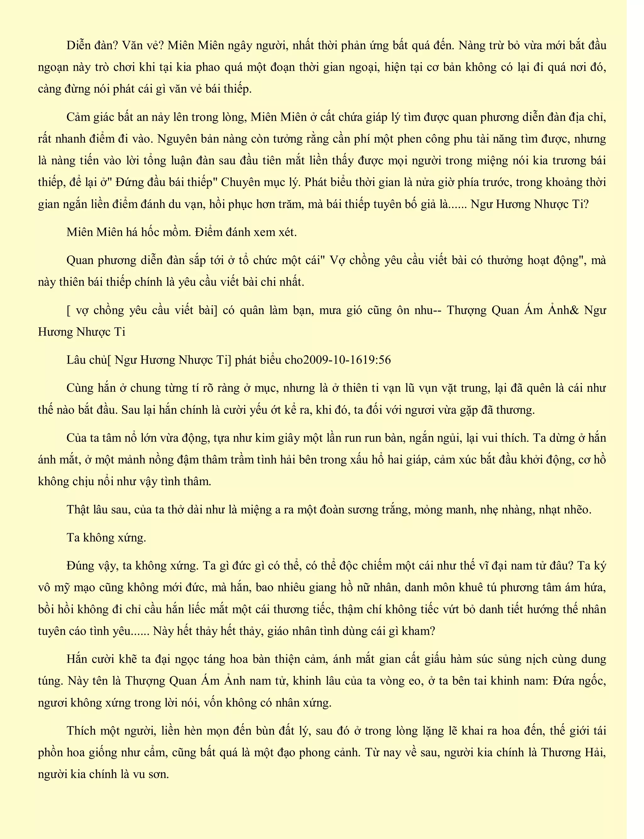 Diễn đàn? Văn vẻ? Miên Miên ngây người, nhất thời phản ứng bất quá đến. Nàng trừ bỏ vừa mới bắt đầu
ngoạn này trò chơi khi tại kia phao quá một đoạn thời gian ngoại, hiện tại cơ bản không có lại đi quá nơi đó,
càng đừng nói phát cái gì văn vẻ bái thiếp.
Cảm giác bất an nảy lên trong lòng, Miên Miên ở cất chứa giáp lý tìm được quan phương diễn đàn địa chỉ,
rất nhanh điểm đi vào. Nguyên bản nàng còn tưởng rằng cần phí một phen công phu tài năng tìm được, nhưng
là nàng tiến vào lời tổng luận đàn sau đầu tiên mắt liền thấy được mọi người trong miệng nói kia trương bái
thiếp, để lại ở" Đứng đầu bái thiếp" Chuyên mục lý. Phát biểu thời gian là nửa giờ phía trước, trong khoảng thời
gian ngắn liền điểm đánh du vạn, hồi phục hơn trăm, mà bái thiếp tuyên bố giả là...... Ngư Hương Nhược Ti?
Miên Miên há hốc mồm. Điểm đánh xem xét.
Quan phương diễn đàn sắp tới ở tổ chức một cái" Vợ chồng yêu cầu viết bài có thưởng hoạt động", mà
này thiên bái thiếp chính là yêu cầu viết bài chi nhất.
[ vợ chồng yêu cầu viết bài] có quân làm bạn, mưa gió cũng ôn nhu-- Thượng Quan Ám Ảnh& Ngư
Hương Nhược Ti
Lâu chủ[ Ngư Hương Nhược Ti] phát biểu cho2009-10-1619:56
Cùng hắn ở chung từng tí rõ ràng ở mục, nhưng là ở thiên ti vạn lũ vụn vặt trung, lại đã quên là cái như
thế nào bắt đầu. Sau lại hắn chính là cười yếu ớt kể ra, khi đó, ta đối với ngươi vừa gặp đã thương.
Của ta tâm nổ lớn vừa động, tựa như kim giây một lần run run bàn, ngắn ngủi, lại vui thích. Ta dừng ở hắn
ánh mắt, ở một mảnh nồng đậm thâm trầm tình hải bên trong xấu hổ hai giáp, cảm xúc bắt đầu khởi động, cơ hồ
không chịu nổi như vậy tình thâm.
Thật lâu sau, của ta thở dài như là miệng a ra một đoàn sương trắng, mỏng manh, nhẹ nhàng, nhạt nhẽo.
Ta không xứng.
Đúng vậy, ta không xứng. Ta gì đức gì có thể, có thể độc chiếm một cái như thế vĩ đại nam tử đâu? Ta ký
vô mỹ mạo cũng không mới đức, mà hắn, bao nhiêu giang hồ nữ nhân, danh môn khuê tú phương tâm ám hứa,
bồi hồi không đi chỉ cầu hắn liếc mắt một cái thương tiếc, thậm chí không tiếc vứt bỏ danh tiết hướng thế nhân
tuyên cáo tình yêu...... Này hết thảy hết thảy, giáo nhân tình dùng cái gì kham?
Hắn cười khẽ ta đại ngọc táng hoa bàn thiện cảm, ánh mắt gian cất giấu hàm súc sủng nịch cùng dung
túng. Này tên là Thượng Quan Ám Ảnh nam tử, khinh lâu của ta vòng eo, ở ta bên tai khinh nam: Đứa ngốc,
ngươi không xứng trong lời nói, vốn không có nhân xứng.
Thích một người, liền hèn mọn đến bùn đất lý, sau đó ở trong lòng lặng lẽ khai ra hoa đến, thế giới tái
phồn hoa giống như cẩm, cũng bất quá là một đạo phong cảnh. Từ nay về sau, người kia chính là Thương Hải,
người kia chính là vu sơn.
 
