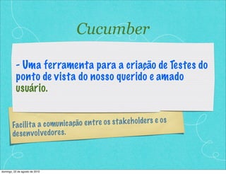 Cucumber

          - Uma ferramenta para a criação de Testes do
          ponto de vista do nosso querido e amado
          usuário.


        Fac il it a a c omu n ic ação e n t re o s s t a k e h o lde rs e o s
        de s e n v o lve do re s .



domingo, 22 de agosto de 2010
 