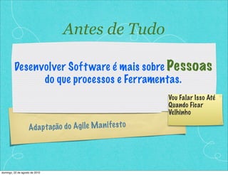 Antes de Tudo

         Desenvolver Soft ware é mais sobre Pessoas
               do que processos e Ferramentas.
                                                                Vou Falar Isso Até
                                                                Quando Ficar
                                                                Velhinho

                    Ad a p t ação do A g ile M a n if e s t o




domingo, 22 de agosto de 2010
 
