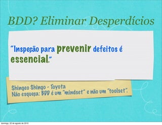 BDD? Eliminar Desperdícios

          “Inspeção para prevenir defeitos é
          essencial.”

           Sh inge o Sh ing o - To yo t a
           Não e s q ueça : BDD é um “m   in d s e t ” e não um “t o o ls e t ”.




domingo, 22 de agosto de 2010
 