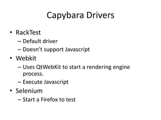 Capybara Drivers
• RackTest
  – Default driver
  – Doesn’t support Javascript
• Webkit
  – Uses QtWebKit to start a rendering engine
    process.
  – Execute Javascript
• Selenium
  – Start a Firefox to test
 
