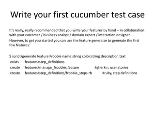 Write your first cucumber test case
It’s really, really recommended that you write your features by hand – in collaboration
with your customer / business analyst / domain expert / interaction designer.
However, to get you started you can use the feature generator to generate the first
few features:

$ script/generate feature Frooble name:string color:string description:text
exists    features/step_definitions
create features/manage_froobles.feature                #gherkin, user stories
create features/step_definitions/frooble_steps.rb           #ruby, step definitions
 
