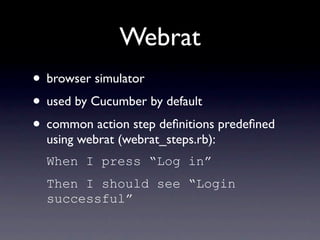 Webrat
• browser simulator
• used by Cucumber by default
• common action step deﬁnitions predeﬁned
  using webrat (webrat_steps.rb):
  When I press “Log in”
  Then I should see “Login
  successful”
 