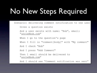 No New Steps Required
 Scenario: delivering comment notification to one user
    Given a question exists
    And a user exists with name: “Bob”, email:
    “uncle@bob.com”
    When I go to the question's page
    When I fill in "comment[body]" with "My comment"
    And I check “Bob”
    And I press "Add Comment"
    Then 1 email should be delivered to
    “uncle@bob.com”
    And I should see “Comment notification was sent”
 