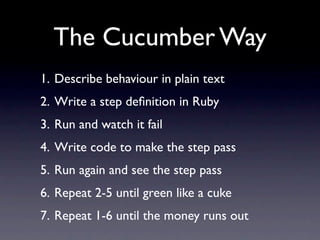 The Cucumber Way
1. Describe behaviour in plain text
2. Write a step deﬁnition in Ruby
3. Run and watch it fail
4. Write code to make the step pass
5. Run again and see the step pass
6. Repeat 2-5 until green like a cuke
7. Repeat 1-6 until the money runs out
 