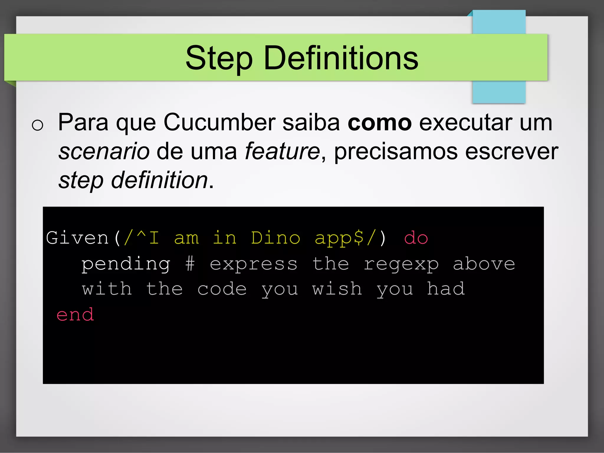 Step Definitions
o  Para que Cucumber saiba como executar um
scenario de uma feature, precisamos escrever
step definition.
Given(/^I am in Dino app$/) do
pending # express the regexp above
with the code you wish you had
end

 