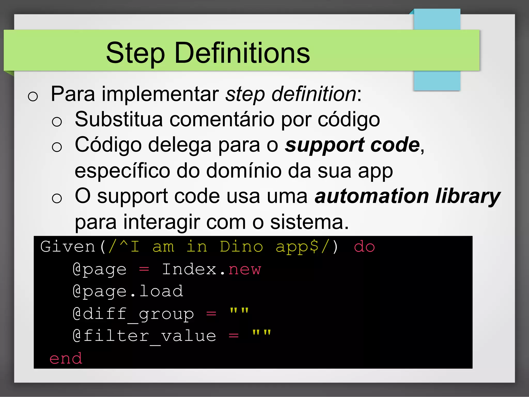 Step Definitions
o  Para implementar step definition:
o  Substitua comentário por código
o  Código delega para o support code,
específico do domínio da sua app
o  O support code usa uma automation library
para interagir com o sistema.
Given(/^I am in Dino app$/) do
@page = Index.new
@page.load
@diff_group = ""
@filter_value = ""
end

 