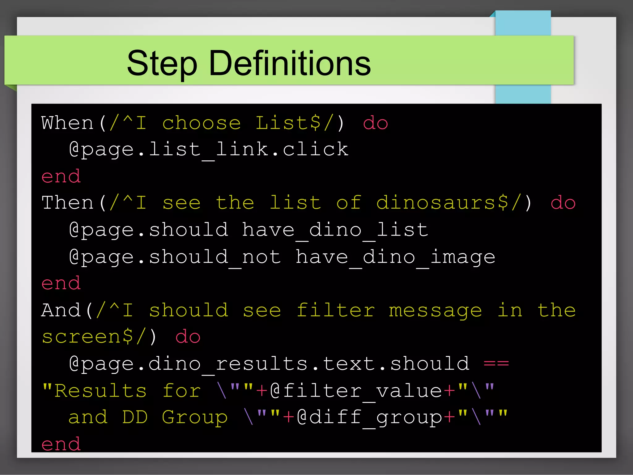 Step Definitions
When(/^I choose List$/) do
@page.list_link.click
end
Then(/^I see the list of dinosaurs$/) do
@page.should have_dino_list
@page.should_not have_dino_image
end
And(/^I should see filter message in the
screen$/) do
@page.dino_results.text.should ==
"Results for ""+@filter_value+""
and DD Group ""+@diff_group+"""
end

 