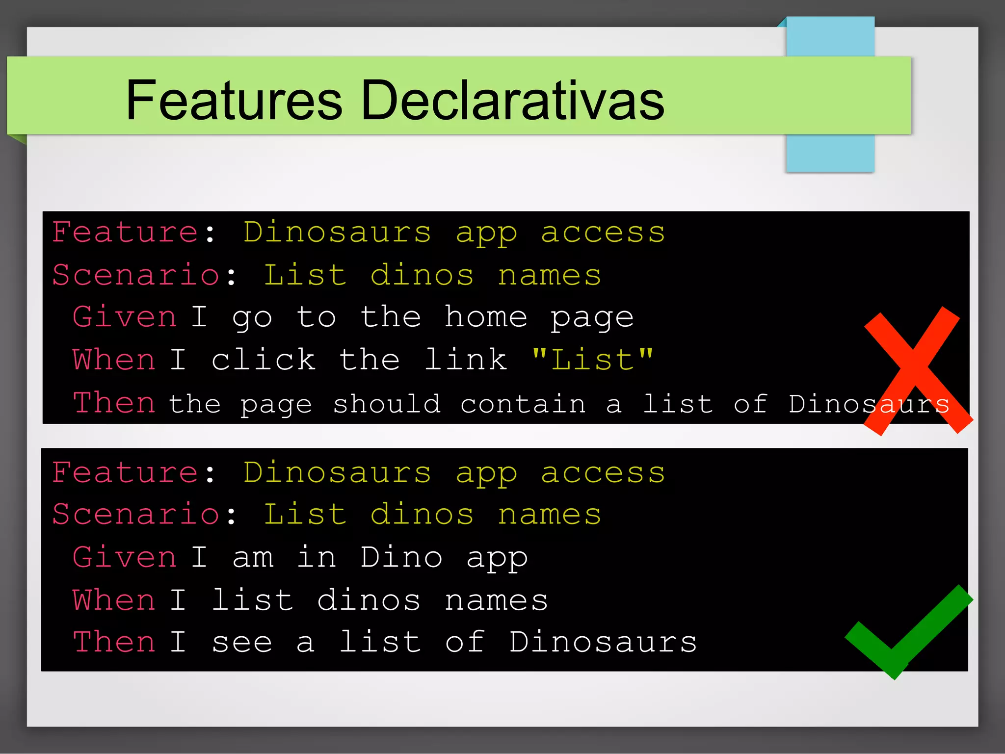 Features Declarativas
Feature: Dinosaurs app access
Scenario: List dinos names
Given I go to the home page
When I click the link "List"
Then the page should contain a list of Dinosaurs
Feature: Dinosaurs app access
Scenario: List dinos names
Given I am in Dino app
When I list dinos names
Then I see a list of Dinosaurs

 
