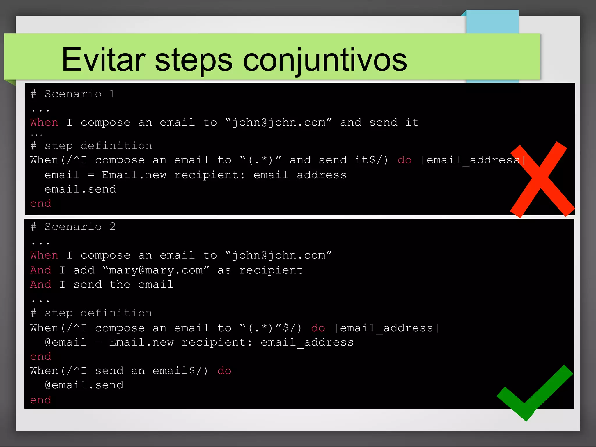 Evitar steps conjuntivos
# Scenario 1
...
When I compose an email to “john@john.com” and send it
...

# step definition
When(/^I compose an email to “(.*)” and send it$/) do |email_address|
email = Email.new recipient: email_address
email.send
end
# Scenario 2
...
When I compose an email to “john@john.com”
And I add “mary@mary.com” as recipient
And I send the email
...
# step definition
When(/^I compose an email to “(.*)”$/) do |email_address|
@email = Email.new recipient: email_address
end
When(/^I send an email$/) do
@email.send
end

 