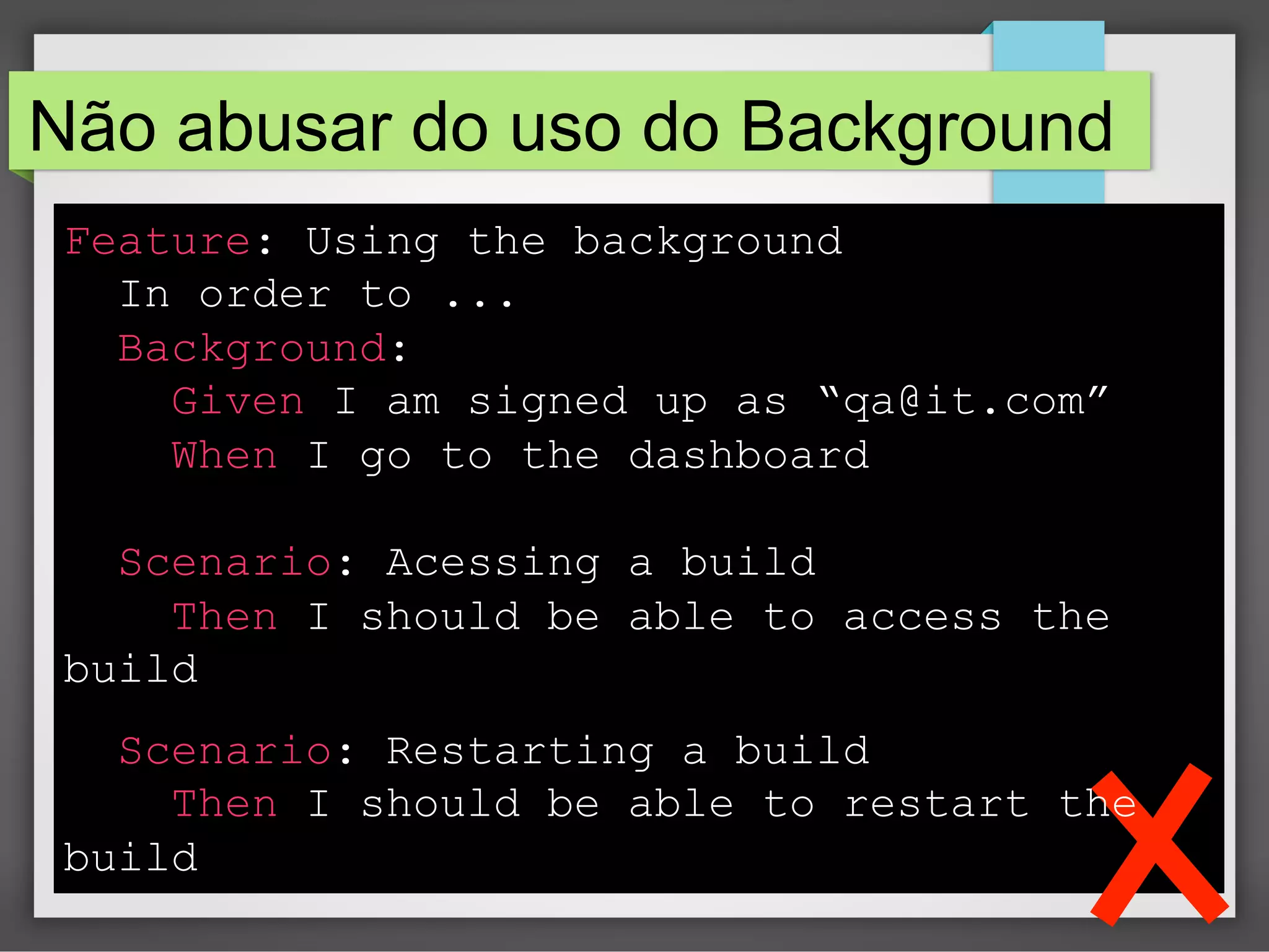 Não abusar do uso do Background
Feature: Using the background
In order to ...
Background:
Given I am signed up as “qa@it.com”
When I go to the dashboard
Scenario: Acessing a build
Then I should be able to access the
build
Scenario: Restarting a build
Then I should be able to restart the
build

 