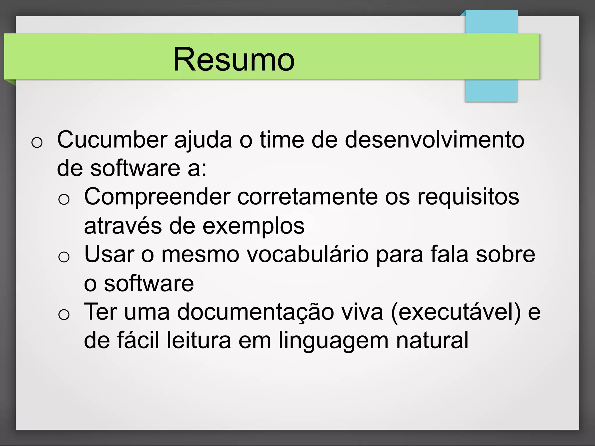 Resumo
o  Cucumber ajuda o time de desenvolvimento
de software a:
o  Compreender corretamente os requisitos
através de exemplos
o  Usar o mesmo vocabulário para fala sobre
o software
o  Ter uma documentação viva (executável) e
de fácil leitura em linguagem natural

 