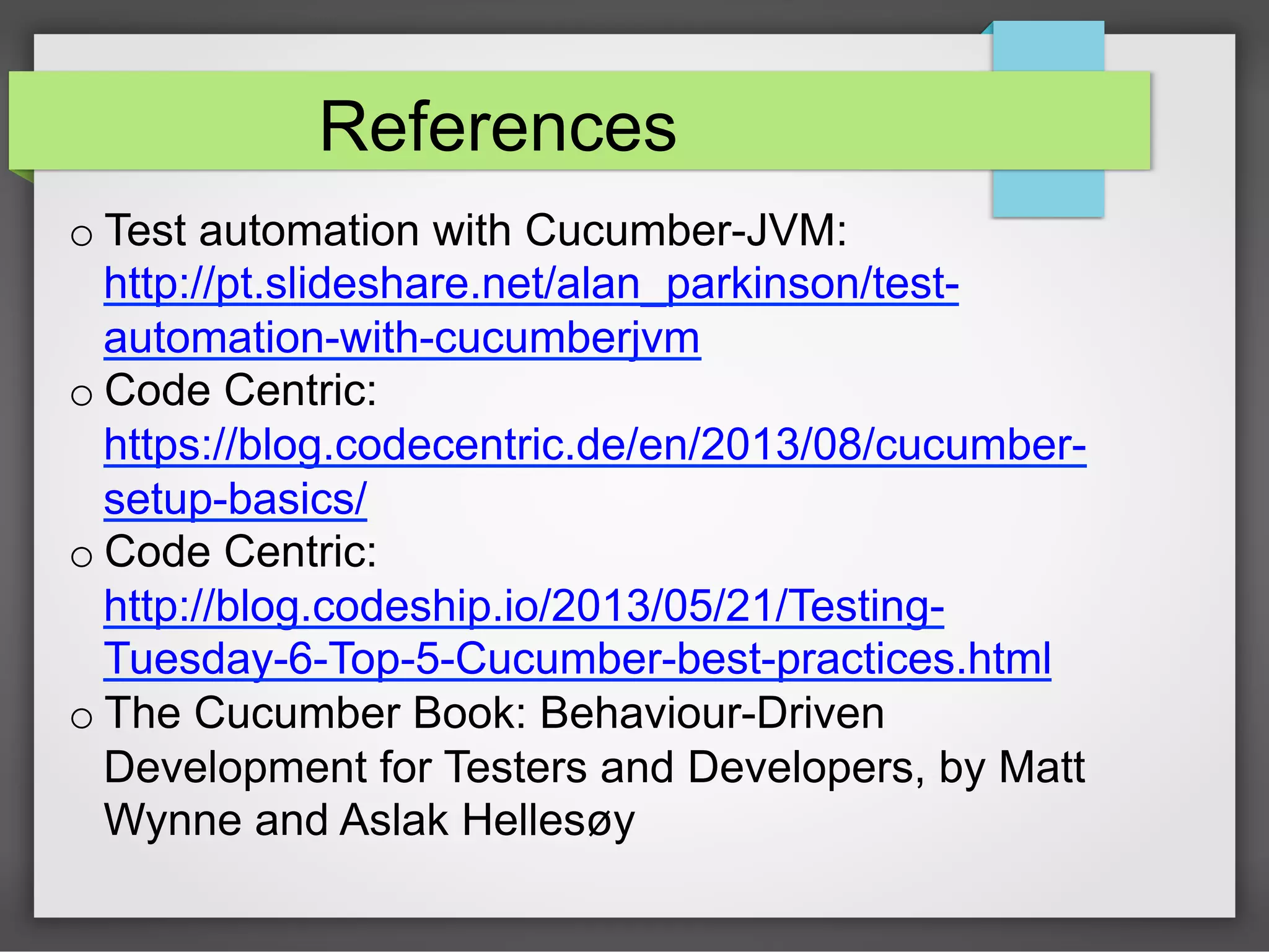 References
o Test automation with Cucumber-JVM:
http://pt.slideshare.net/alan_parkinson/testautomation-with-cucumberjvm
o Code Centric:
https://blog.codecentric.de/en/2013/08/cucumbersetup-basics/
o Code Centric:
http://blog.codeship.io/2013/05/21/TestingTuesday-6-Top-5-Cucumber-best-practices.html
o The Cucumber Book: Behaviour-Driven
Development for Testers and Developers, by Matt
Wynne and Aslak Hellesøy

 