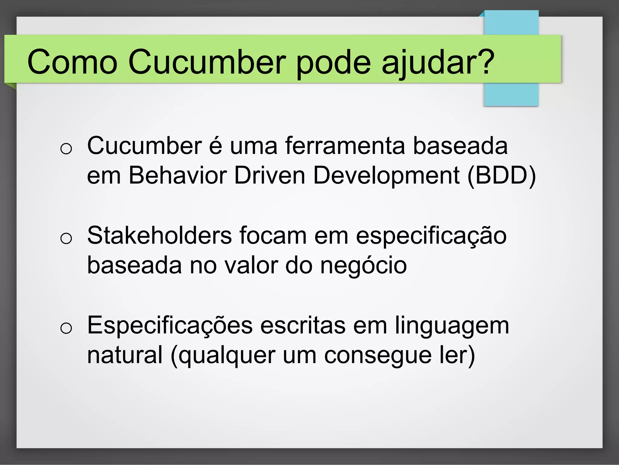 Como Cucumber pode ajudar?
o  Cucumber é uma ferramenta baseada
em Behavior Driven Development (BDD)
o  Stakeholders focam em especificação
baseada no valor do negócio
o  Especificações escritas em linguagem
natural (qualquer um consegue ler)

 