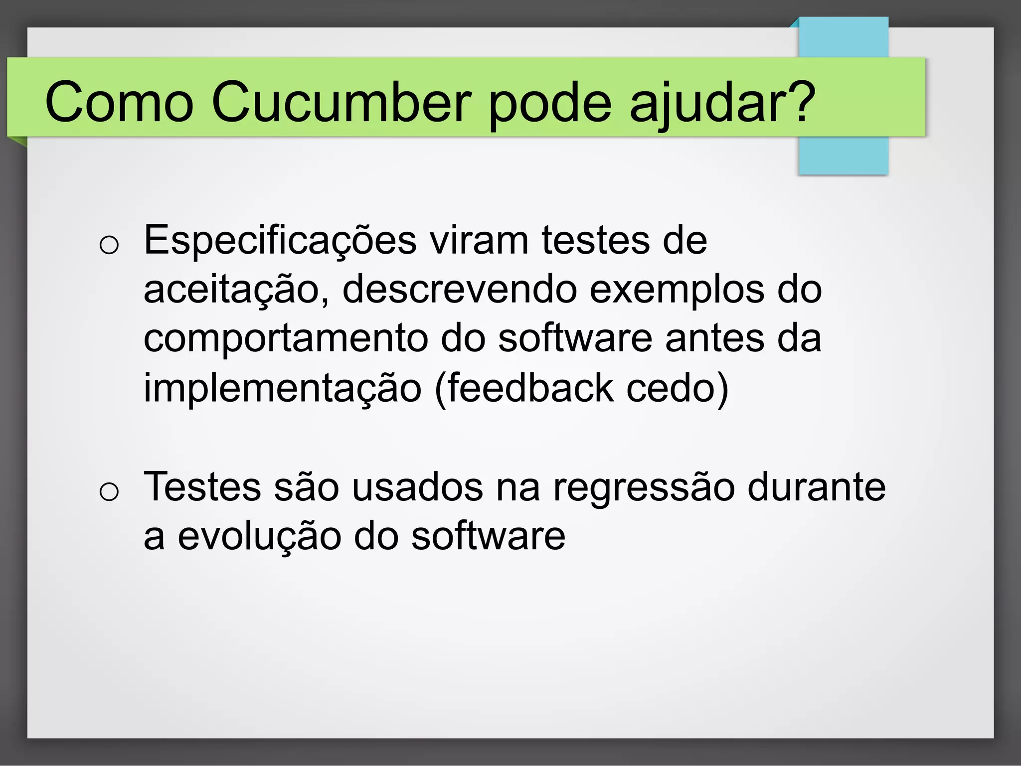 Como Cucumber pode ajudar?
o  Especificações viram testes de
aceitação, descrevendo exemplos do
comportamento do software antes da
implementação (feedback cedo)
o  Testes são usados na regressão durante
a evolução do software

 