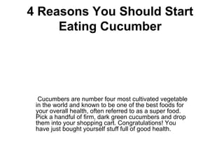4 Reasons You Should Start
Eating Cucumber
 Cucumbers are number four most cultivated vegetable 
in the world and known to be one of the best foods for 
your overall health, often referred to as a super food. 
Pick a handful of firm, dark green cucumbers and drop 
them into your shopping cart. Congratulations! You 
have just bought yourself stuff full of good health.
 