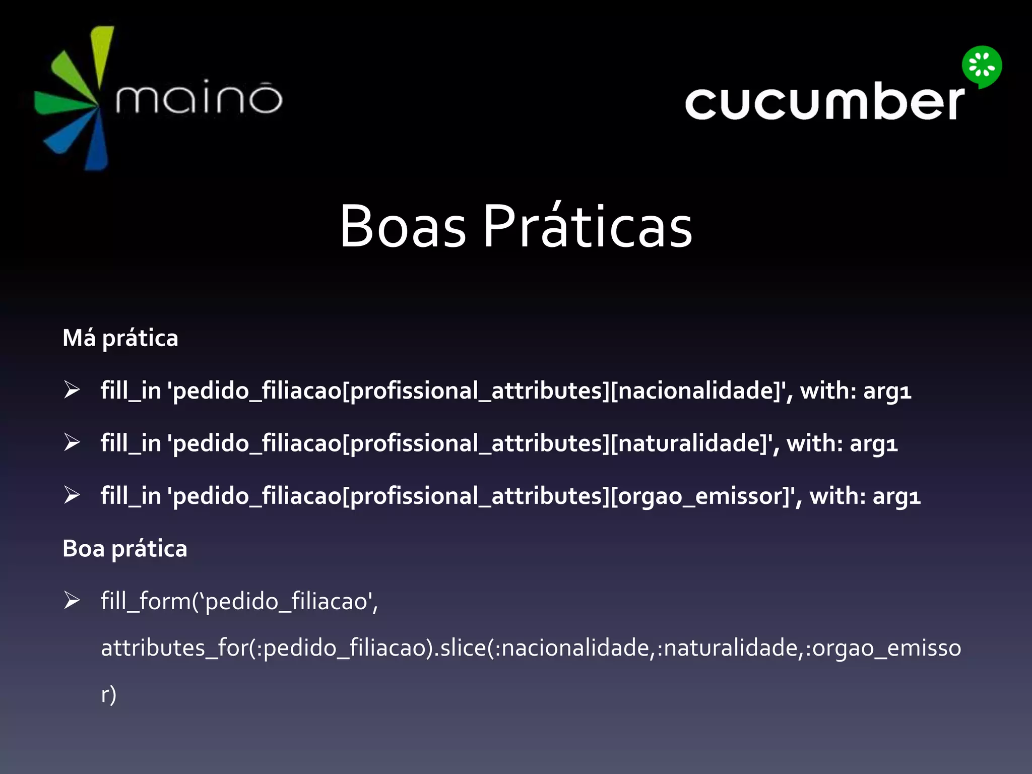 Boas Práticas
Má prática
 fill_in 'pedido_filiacao[profissional_attributes][nacionalidade]', with: arg1
 fill_in 'pedido_filiacao[profissional_attributes][naturalidade]', with: arg1
 fill_in 'pedido_filiacao[profissional_attributes][orgao_emissor]', with: arg1
Boa prática
 fill_form(‘pedido_filiacao',
attributes_for(:pedido_filiacao).slice(:nacionalidade,:naturalidade,:orgao_emisso
r)
 