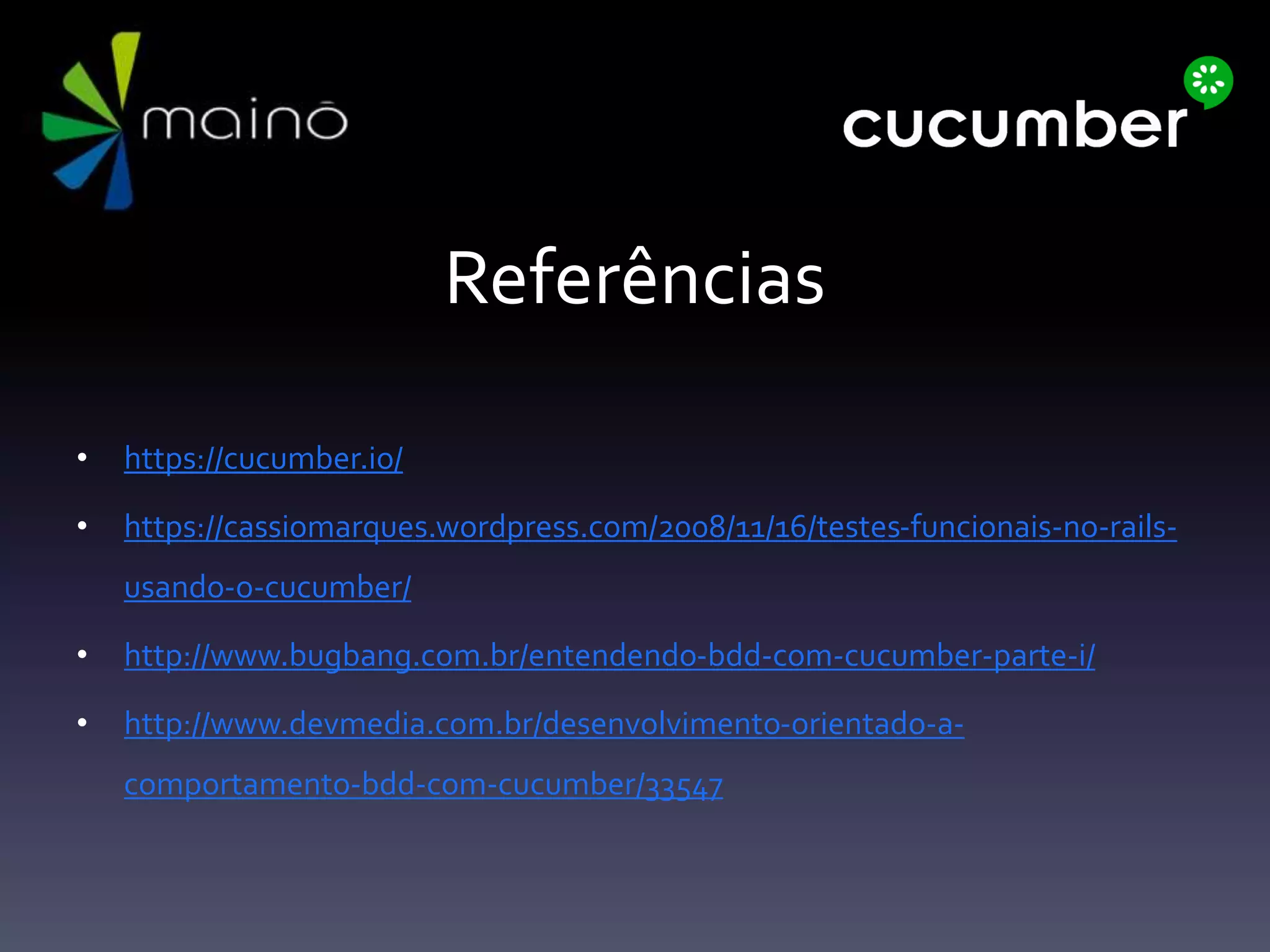 Referências
• https://cucumber.io/
• https://cassiomarques.wordpress.com/2008/11/16/testes-funcionais-no-rails-
usando-o-cucumber/
• http://www.bugbang.com.br/entendendo-bdd-com-cucumber-parte-i/
• http://www.devmedia.com.br/desenvolvimento-orientado-a-
comportamento-bdd-com-cucumber/33547
 