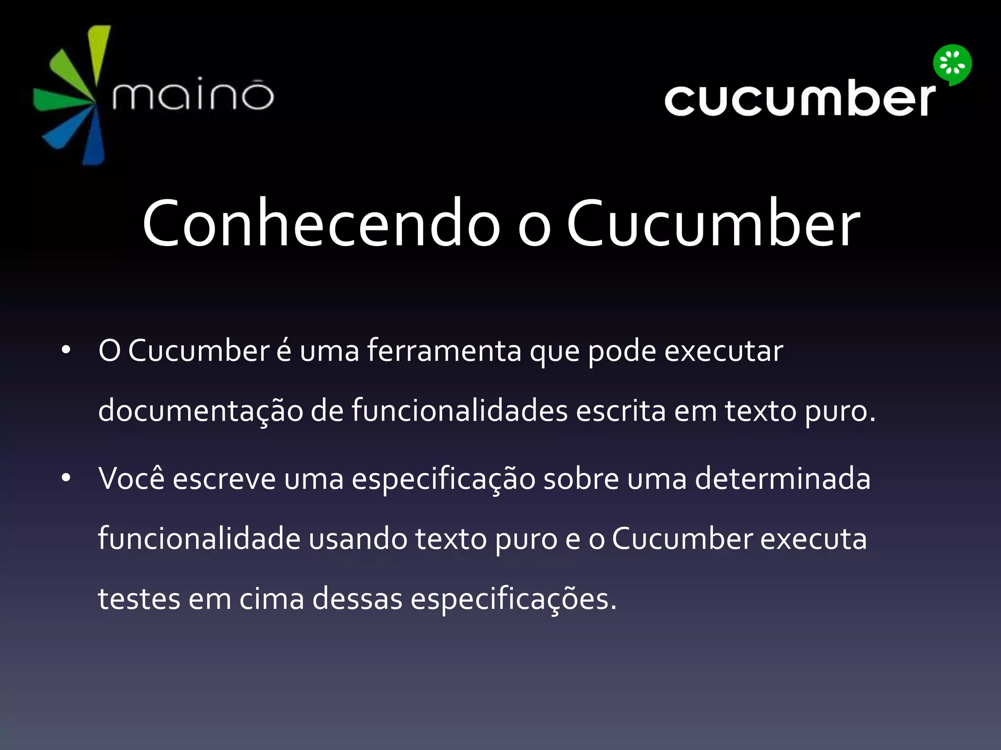 Conhecendo o Cucumber
• O Cucumber é uma ferramenta que pode executar
documentação de funcionalidades escrita em texto puro.
• Você escreve uma especificação sobre uma determinada
funcionalidade usando texto puro e o Cucumber executa
testes em cima dessas especificações.
 