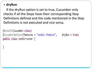  dryRun
If the dryRun option is set to true, Cucumber only
checks if all the Steps have their corresponding Step
Definitions defined and the code mentioned in the Step
Definitions is not executed and vice versa.
 