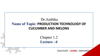 Dr.Ambika
Name of Topic: PRODUCTION TECHNOLOGY OF
CUCUMBER AND MELONS
Chapter 1.2
Lecture –4
DISCOVER . LEARN . EMPOWER
 