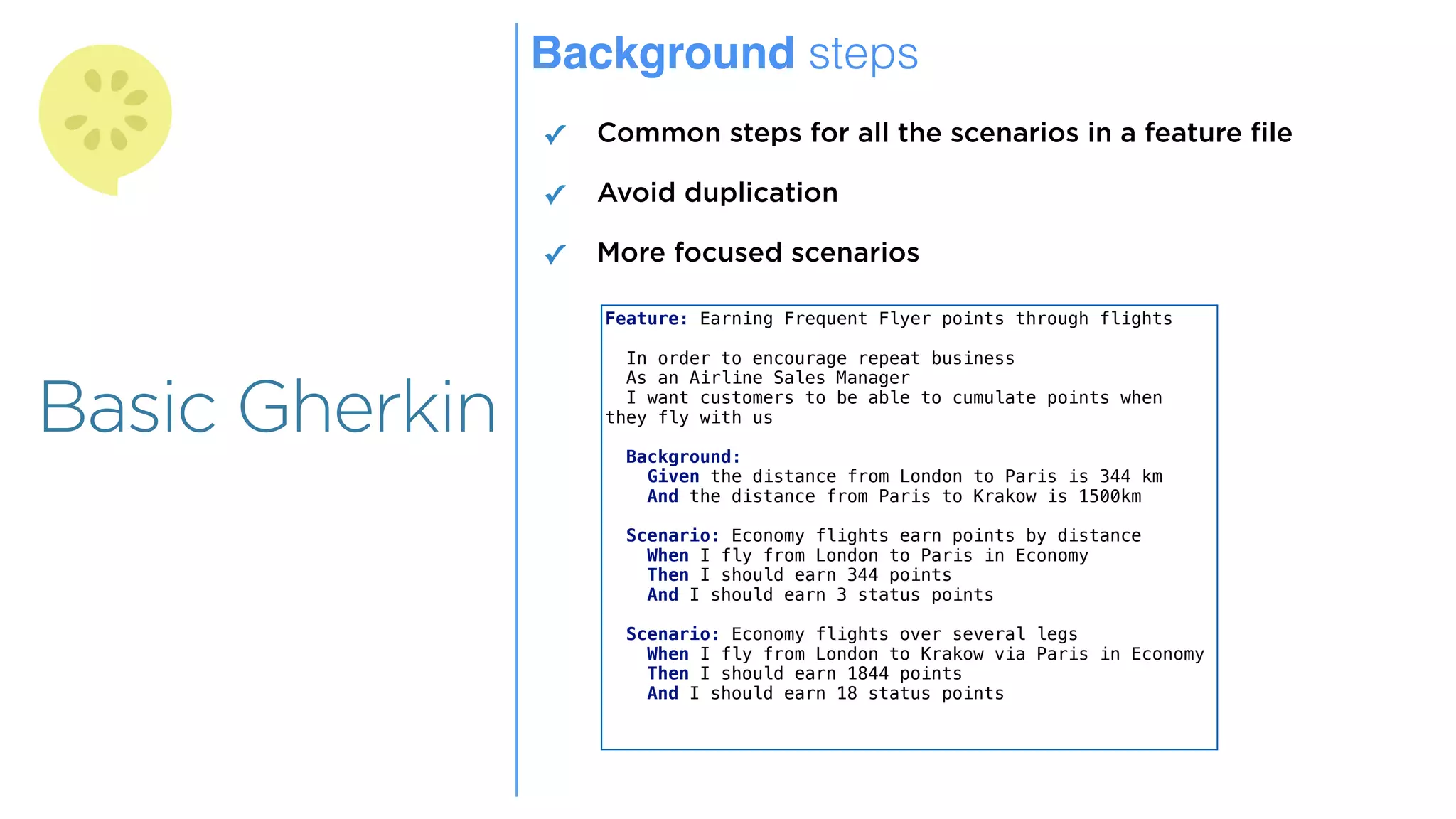 Overview
Overview
Basic Gherkin
Background steps
✓ Common steps for all the scenarios in a feature file
✓ Avoid duplication
✓ More focused scenarios
Feature: Earning Frequent Flyer points through flights
In order to encourage repeat business
As an Airline Sales Manager
I want customers to be able to cumulate points when
they fly with us
Background:
Given the distance from London to Paris is 344 km
And the distance from Paris to Krakow is 1500km
Scenario: Economy flights earn points by distance
When I fly from London to Paris in Economy
Then I should earn 344 points
And I should earn 3 status points
Scenario: Economy flights over several legs
When I fly from London to Krakow via Paris in Economy
Then I should earn 1844 points
And I should earn 18 status points
 