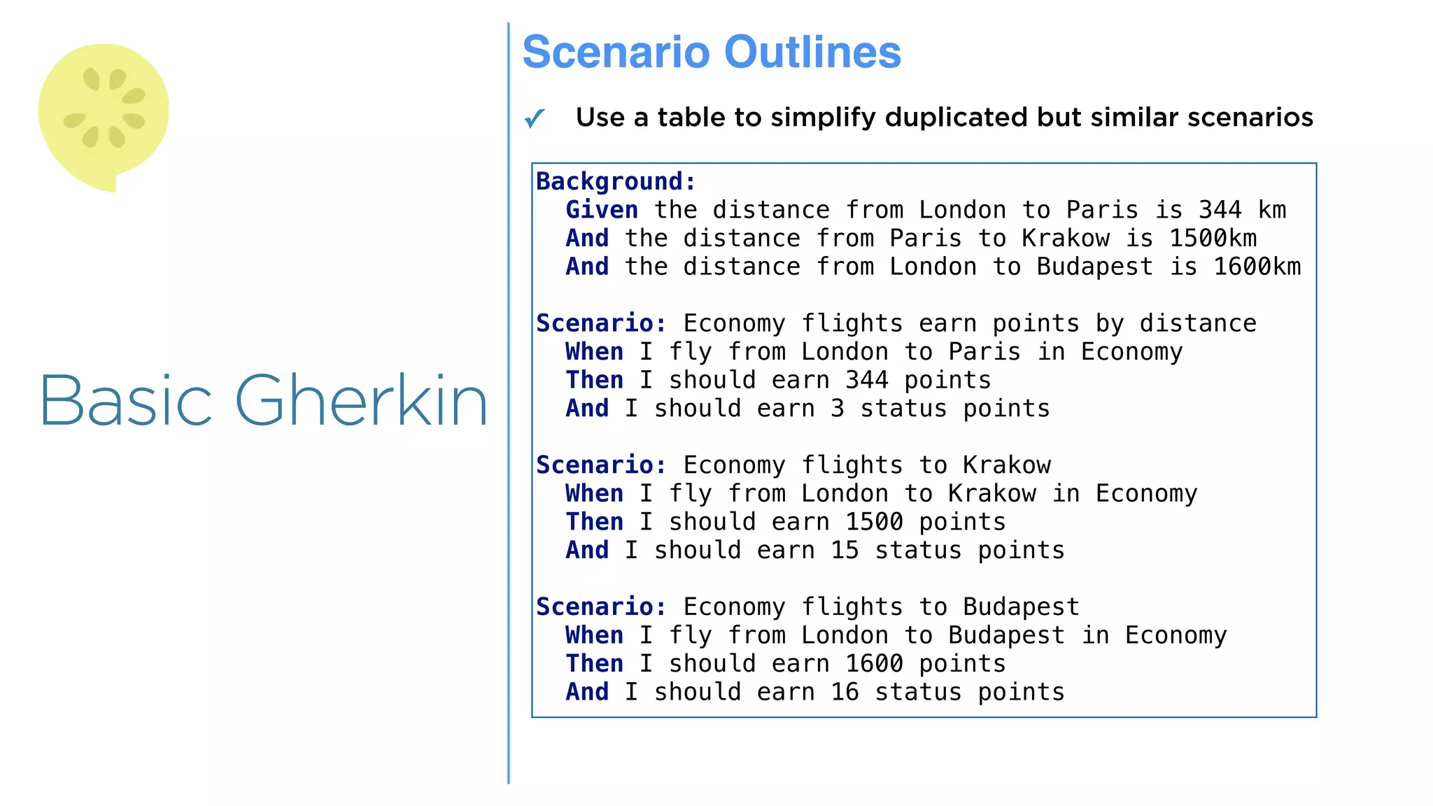 Overview
Overview
Basic Gherkin
Scenario Outlines
✓ Use a table to simplify duplicated but similar scenarios
Background:
Given the distance from London to Paris is 344 km
And the distance from Paris to Krakow is 1500km
And the distance from London to Budapest is 1600km
Scenario: Economy flights earn points by distance
When I fly from London to Paris in Economy
Then I should earn 344 points
And I should earn 3 status points
Scenario: Economy flights to Krakow
When I fly from London to Krakow in Economy
Then I should earn 1500 points
And I should earn 15 status points
Scenario: Economy flights to Budapest
When I fly from London to Budapest in Economy
Then I should earn 1600 points
And I should earn 16 status points
 