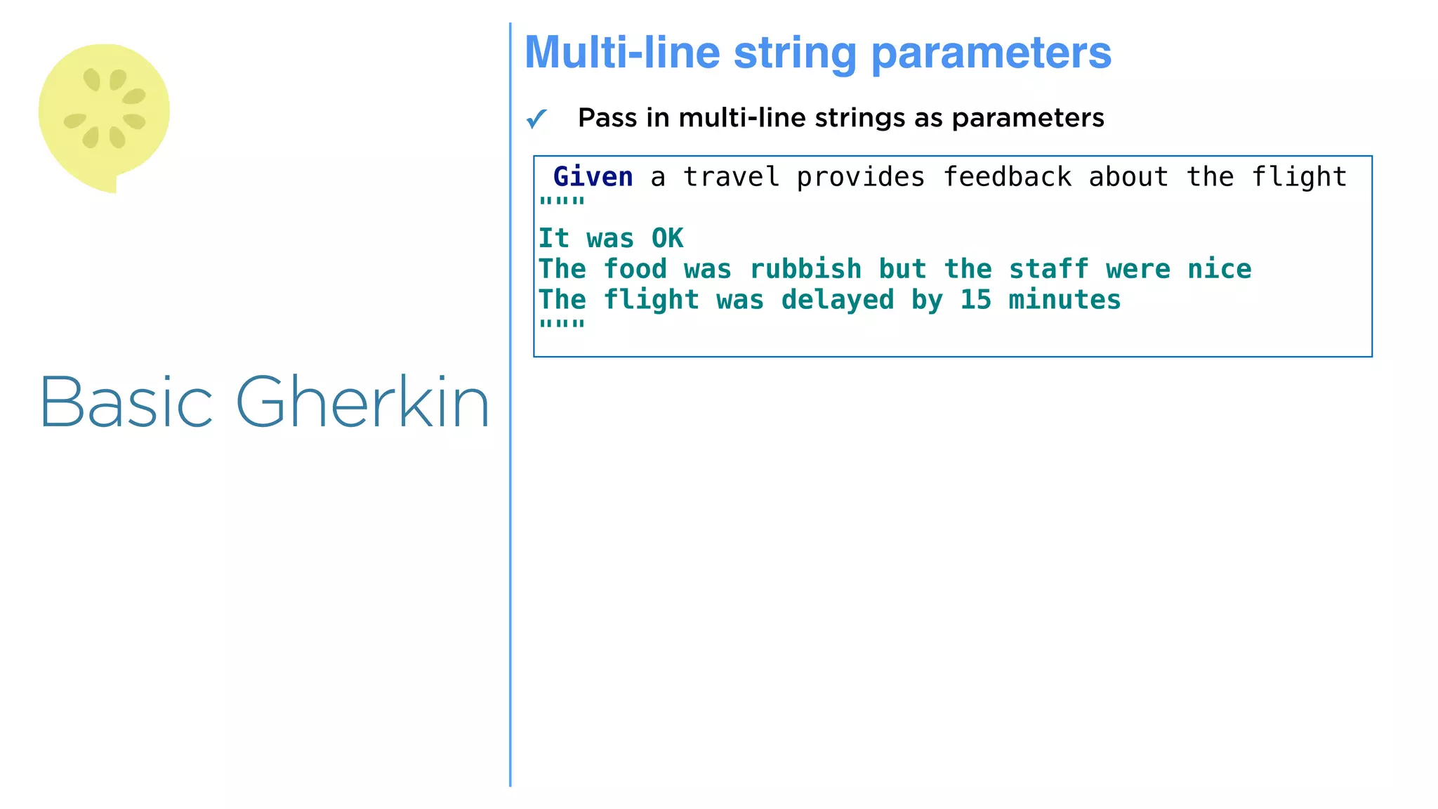 Overview
Overview
Basic Gherkin
Multi-line string parameters
✓ Pass in multi-line strings as parameters
Given a travel provides feedback about the flight
"""
It was OK
The food was rubbish but the staff were nice
The flight was delayed by 15 minutes
"""
 