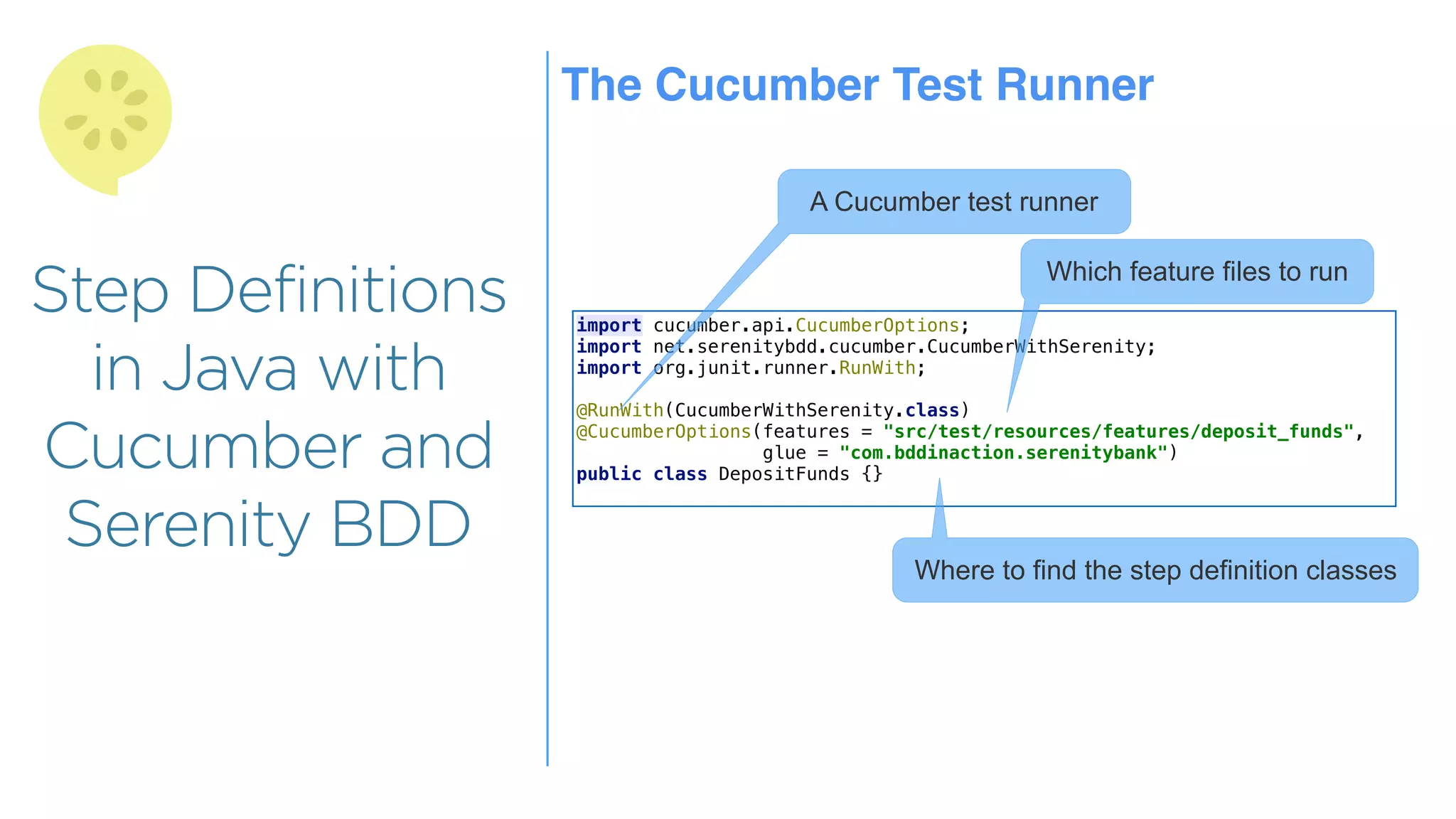 Step Definitions
in Java with
Cucumber and
Serenity BDD
The Cucumber Test Runner
import cucumber.api.CucumberOptions;
import net.serenitybdd.cucumber.CucumberWithSerenity;
import org.junit.runner.RunWith;
@RunWith(CucumberWithSerenity.class)
@CucumberOptions(features = "src/test/resources/features/deposit_funds",
glue = "com.bddinaction.serenitybank")
public class DepositFunds {}
A Cucumber test runner
Which feature files to run
Where to find the step definition classes
 