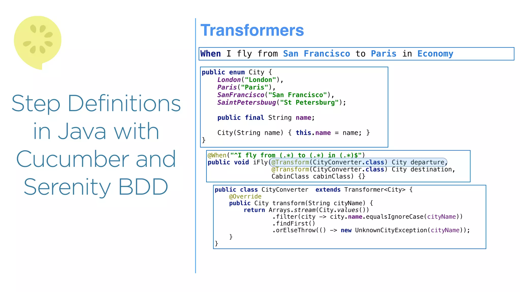 Step Definitions
in Java with
Cucumber and
Serenity BDD
Transformers
When I fly from San Francisco to Paris in Economy
public enum City {
London("London"),
Paris("Paris"),
SanFrancisco("San Francisco"),
SaintPetersbuug("St Petersburg");
public final String name;
City(String name) { this.name = name; }
}
@When("^I fly from (.*) to (.*) in (.*)$")
public void iFly(@Transform(CityConverter.class) City departure,
@Transform(CityConverter.class) City destination,
CabinClass cabinClass) {}
public class CityConverter extends Transformer<City> {
@Override
public City transform(String cityName) {
return Arrays.stream(City.values())
.filter(city -> city.name.equalsIgnoreCase(cityName))
.findFirst()
.orElseThrow(() -> new UnknownCityException(cityName));
}
}
 