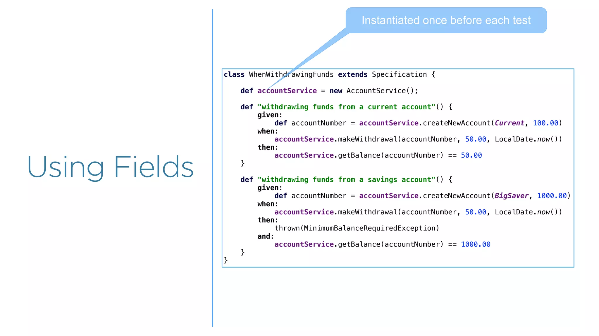 Overview
Overview
Using Fields
class WhenWithdrawingFunds extends Specification {
def accountService = new AccountService();
def "withdrawing funds from a current account"() {
given:
def accountNumber = accountService.createNewAccount(Current, 100.00)
when:
accountService.makeWithdrawal(accountNumber, 50.00, LocalDate.now())
then:
accountService.getBalance(accountNumber) == 50.00
}
def "withdrawing funds from a savings account"() {
given:
def accountNumber = accountService.createNewAccount(BigSaver, 1000.00)
when:
accountService.makeWithdrawal(accountNumber, 50.00, LocalDate.now())
then:
thrown(MinimumBalanceRequiredException)
and:
accountService.getBalance(accountNumber) == 1000.00
}
}
Instantiated once before each test
 