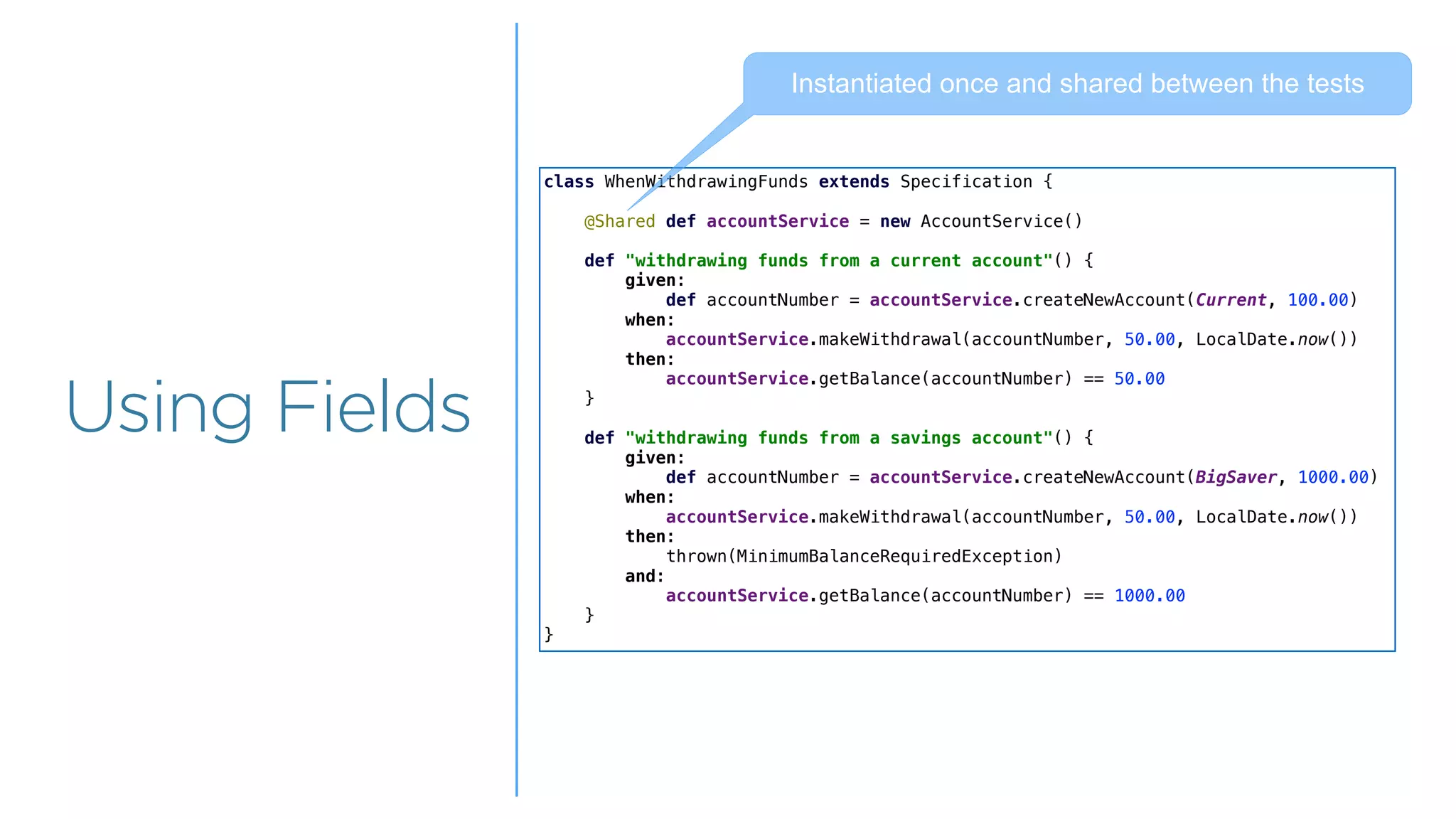 Overview
Overview
Using Fields
class WhenWithdrawingFunds extends Specification {
@Shared def accountService = new AccountService()
def "withdrawing funds from a current account"() {
given:
def accountNumber = accountService.createNewAccount(Current, 100.00)
when:
accountService.makeWithdrawal(accountNumber, 50.00, LocalDate.now())
then:
accountService.getBalance(accountNumber) == 50.00
}
def "withdrawing funds from a savings account"() {
given:
def accountNumber = accountService.createNewAccount(BigSaver, 1000.00)
when:
accountService.makeWithdrawal(accountNumber, 50.00, LocalDate.now())
then:
thrown(MinimumBalanceRequiredException)
and:
accountService.getBalance(accountNumber) == 1000.00
}
}
Instantiated once and shared between the tests
 