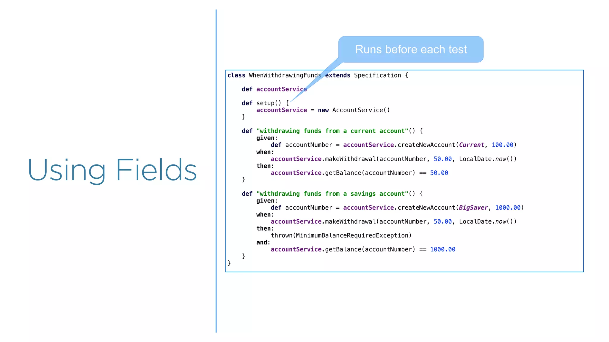 Overview
Overview
Using Fields
class WhenWithdrawingFunds extends Specification {
def accountService
def setup() {
accountService = new AccountService()
}
def "withdrawing funds from a current account"() {
given:
def accountNumber = accountService.createNewAccount(Current, 100.00)
when:
accountService.makeWithdrawal(accountNumber, 50.00, LocalDate.now())
then:
accountService.getBalance(accountNumber) == 50.00
}
def "withdrawing funds from a savings account"() {
given:
def accountNumber = accountService.createNewAccount(BigSaver, 1000.00)
when:
accountService.makeWithdrawal(accountNumber, 50.00, LocalDate.now())
then:
thrown(MinimumBalanceRequiredException)
and:
accountService.getBalance(accountNumber) == 1000.00
}
}
Runs before each test
 
