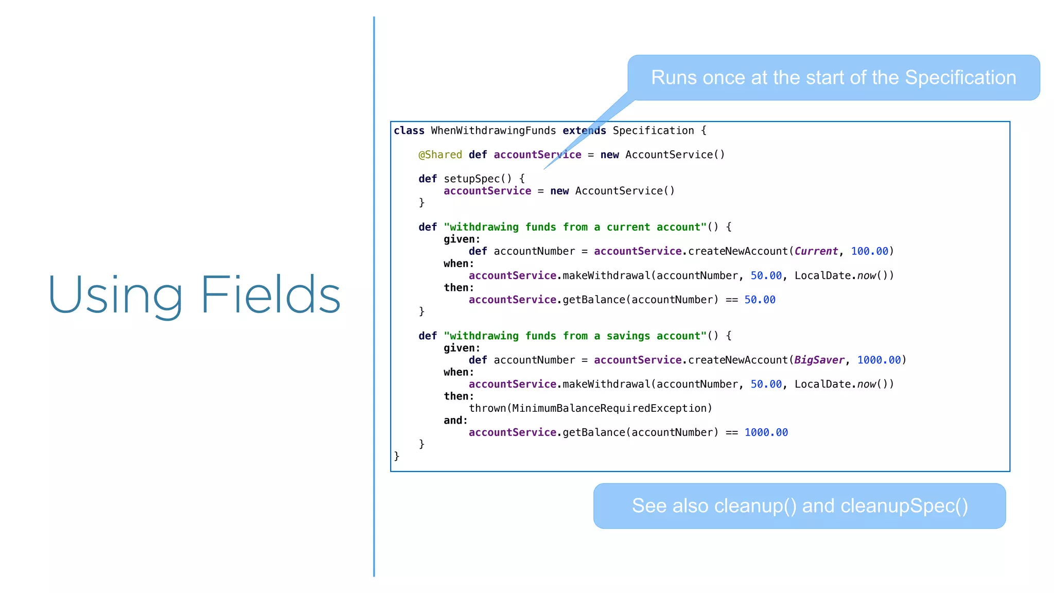 Overview
Overview
Using Fields
class WhenWithdrawingFunds extends Specification {
@Shared def accountService = new AccountService()
def setupSpec() {
accountService = new AccountService()
}
def "withdrawing funds from a current account"() {
given:
def accountNumber = accountService.createNewAccount(Current, 100.00)
when:
accountService.makeWithdrawal(accountNumber, 50.00, LocalDate.now())
then:
accountService.getBalance(accountNumber) == 50.00
}
def "withdrawing funds from a savings account"() {
given:
def accountNumber = accountService.createNewAccount(BigSaver, 1000.00)
when:
accountService.makeWithdrawal(accountNumber, 50.00, LocalDate.now())
then:
thrown(MinimumBalanceRequiredException)
and:
accountService.getBalance(accountNumber) == 1000.00
}
}
Runs once at the start of the Specification
See also cleanup() and cleanupSpec()
 
