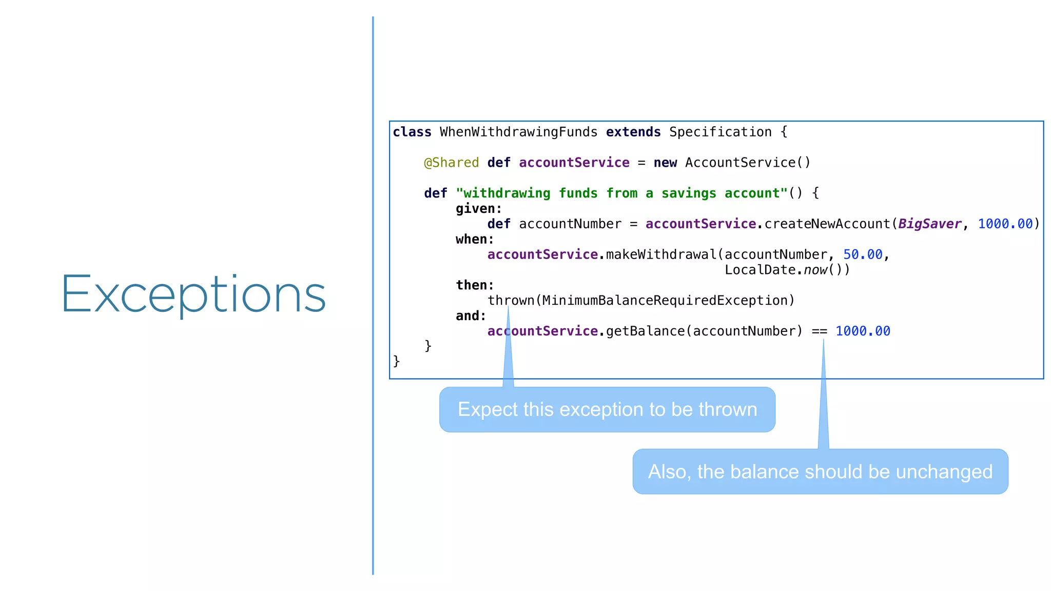 Overview
Overview
Exceptions
class WhenWithdrawingFunds extends Specification {
@Shared def accountService = new AccountService()
def "withdrawing funds from a savings account"() {
given:
def accountNumber = accountService.createNewAccount(BigSaver, 1000.00)
when:
accountService.makeWithdrawal(accountNumber, 50.00,
LocalDate.now())
then:
thrown(MinimumBalanceRequiredException)
and:
accountService.getBalance(accountNumber) == 1000.00
}
}
Expect this exception to be thrown
Also, the balance should be unchanged
 