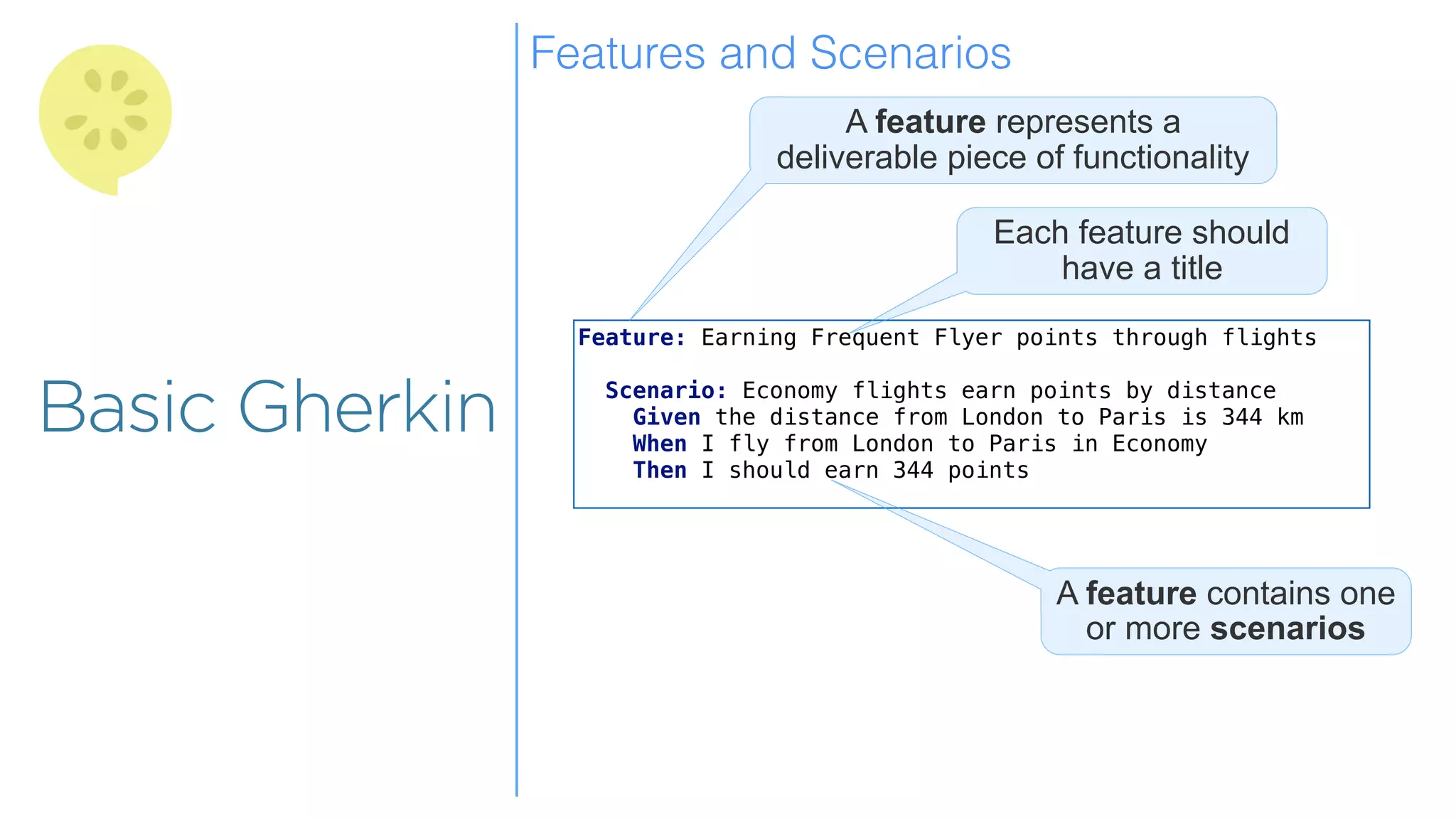 Overview
Overview
Basic Gherkin
Feature: Earning Frequent Flyer points through flights
Scenario: Economy flights earn points by distance
Given the distance from London to Paris is 344 km
When I fly from London to Paris in Economy
Then I should earn 344 points
A feature represents a
deliverable piece of functionality
Each feature should
have a title
A feature contains one
or more scenarios
Features and Scenarios
 