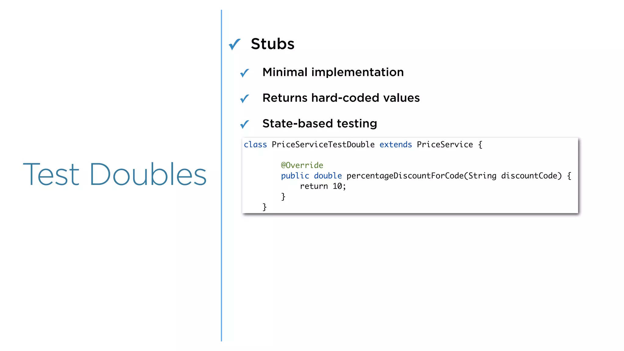 Overview
Overview
Test Doubles
✓ Stubs
✓ Minimal implementation
✓ Returns hard-coded values
✓ State-based testing
class PriceServiceTestDouble extends PriceService {
@Override
public double percentageDiscountForCode(String discountCode) {
return 10;
}
}
 