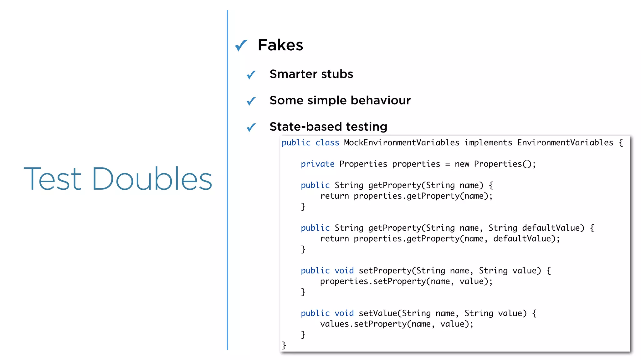 Overview
Overview
Test Doubles
✓ Fakes
✓ Smarter stubs
✓ Some simple behaviour
✓ State-based testing
public class MockEnvironmentVariables implements EnvironmentVariables {
private Properties properties = new Properties();
public String getProperty(String name) {
return properties.getProperty(name);
}
public String getProperty(String name, String defaultValue) {
return properties.getProperty(name, defaultValue);
}
public void setProperty(String name, String value) {
properties.setProperty(name, value);
}
public void setValue(String name, String value) {
values.setProperty(name, value);
}
}
 