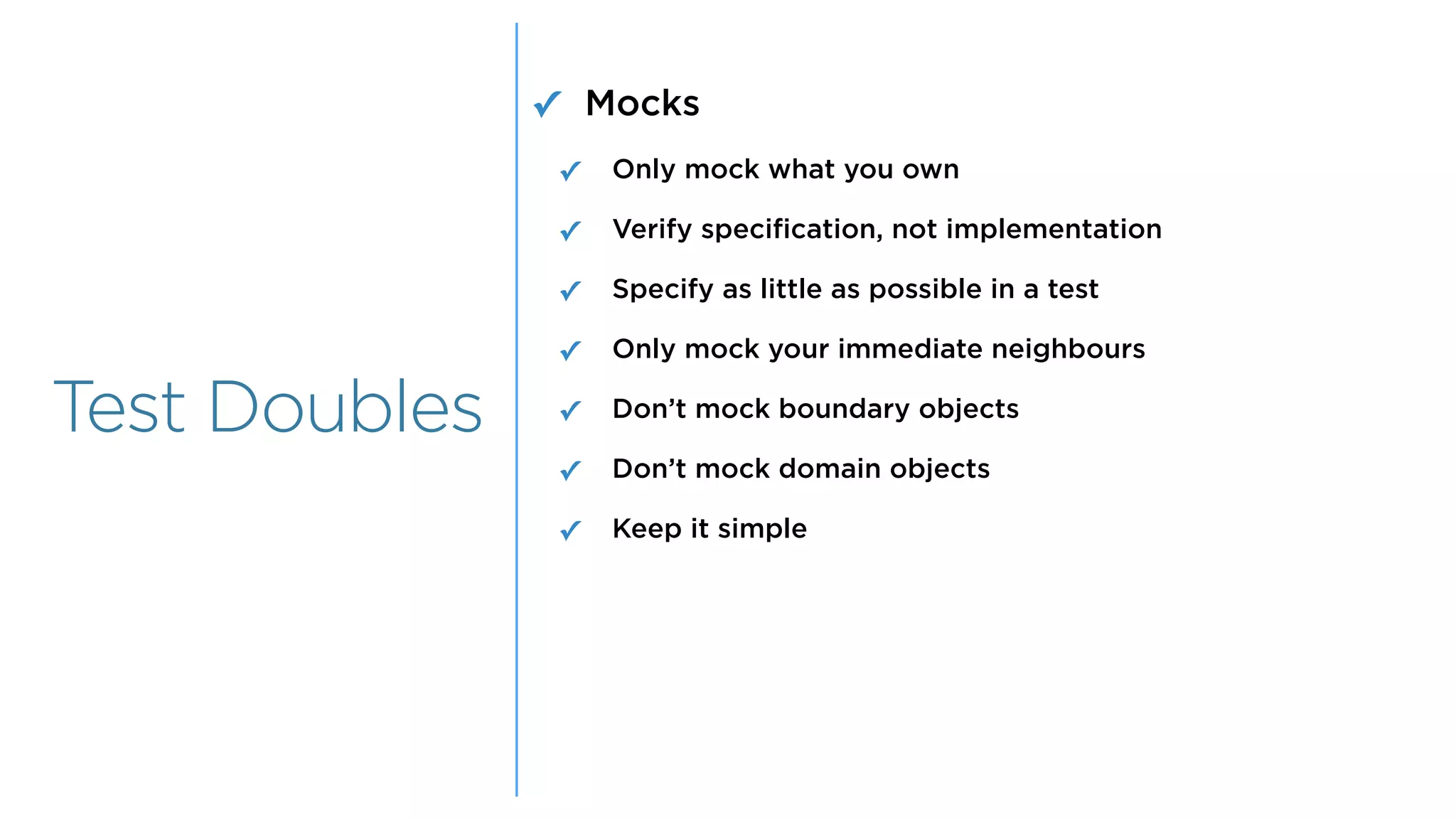 Overview
Overview
Test Doubles
✓ Mocks
✓ Only mock what you own
✓ Verify specification, not implementation
✓ Specify as little as possible in a test
✓ Only mock your immediate neighbours
✓ Don’t mock boundary objects
✓ Don’t mock domain objects
✓ Keep it simple
 