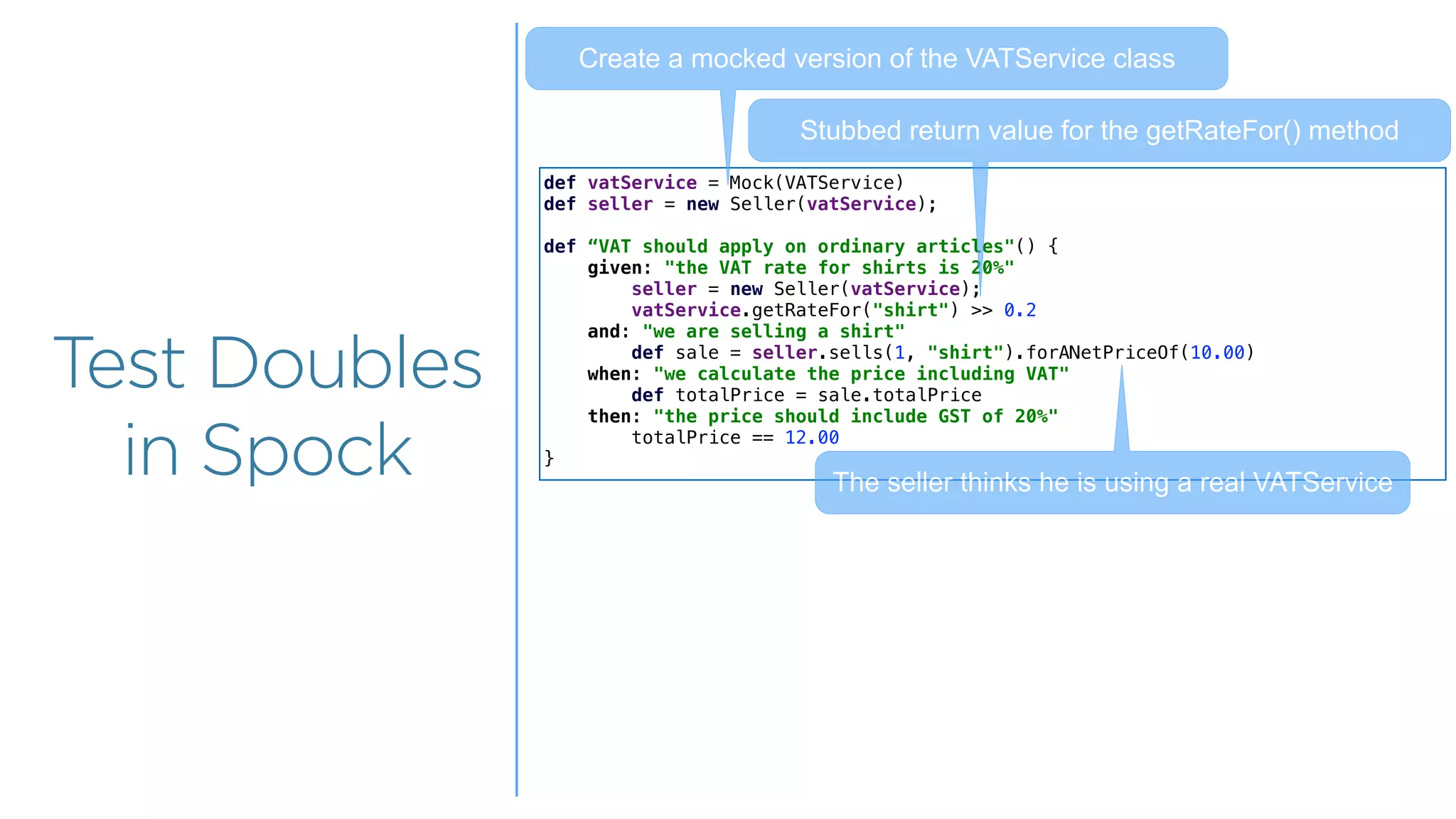 Overview
Overview
Test Doubles
in Spock
def vatService = Mock(VATService)
def seller = new Seller(vatService);
def “VAT should apply on ordinary articles"() {
given: "the VAT rate for shirts is 20%"
seller = new Seller(vatService);
vatService.getRateFor("shirt") >> 0.2
and: "we are selling a shirt"
def sale = seller.sells(1, "shirt").forANetPriceOf(10.00)
when: "we calculate the price including VAT"
def totalPrice = sale.totalPrice
then: "the price should include GST of 20%"
totalPrice == 12.00
}
The seller thinks he is using a real VATService
Create a mocked version of the VATService class
Stubbed return value for the getRateFor() method
 